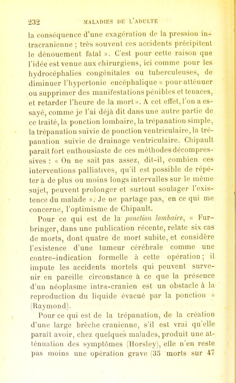la conséquence d'une exagéralion do la pression in- Iracranienne ; très souvent ces accidents précipitent le dénouement fatal ». C'est pour celte raison que l'idée est venue aux chirurgiens, ici comme pour les hydrocéphalies congénitales ou tuberculeuses, de diminuer l'hypertonie encéphalique « pour atténuer ou supprimer des manifestations pénibles et tenaces, et retarder l'heure de la mort». A cet effet, l'on a es- sayé, comme je l'ai déjà dit dans une autre partie de ce traité, la ponction lombaire, la trépanation simple, la trépanation suivie de ponction ventriculaire, la tré- panation suivie de drainage ventriculaire. Chipault paraît fort enthousiaste de ces méthodes décompres- sives : « On ne sait pas assez, dit-il, combien ces interventions palliatives, qu'il est possible de répé- tera de plus ou moins longs intervalles sur le même sujet, peuvent prolonger et surtout soulager l'exis- tence du malade ». Je ne partage pas, en ce qui me concerne, l'optimisme de Chipault. Pour ce qui est de la ponction lombaire, « Fur- bringer, dans une publication récente, relate six cas de morts, dont quatre de mort subite, et considère l'existence d'une tumeur cérébrale comme une contre-indication formelle k cette opération ; il impute les accidents mortels qui peuvent surve- nir en pareille circonstance à ce que la présence d'un néoplasme intra-cranien est un obstacle à la reproduction du liquide évacué par la ponction » (Raymond). Pour ce qui est de la trépanation, de la création d'une large brèche crânienne, s'il est vrai qu'elle paraît avoir, chez quelques malades, produit une at- ténuation des symptômes (Horsley), elle n'en reste pas moins une opération grave (33 morts sur 47