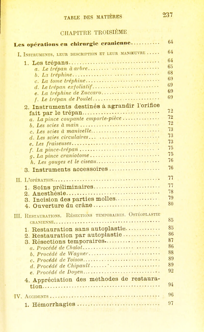 CHAPITRE TROISIÈME Les opératîous en cliirargie crânienne 64 I. Instruments, leur description et leur manœuvre 64 1. Les trépans ^f. a. Le trépan àarbre b. La Ivéphine c. La tome Iréphine d. Le trépan exfoliatif 69 e. La tréphine de Zuccaro 69 f. Le trépan de Poulet 69 2. Instruments destinés à agrandir l'orifice fait par le trépan • ^- a. La pince coupante emporte-pièce 72 b. Les scies à main c. Les scies à manivelle d. Les scies circulaires ^^ e. Les fraiseuses f. La pince-trépan ^^ g. La pince craniotome '^^ h. Les gouges et le ciseau 76 3. Instruments accessoires T6 II. L'opération 1. Soins préliminaires 3^ 2. Anestliésie ^^ 3. Incision des parties molles 79 4. Ouverture du crâne ^'^ III. Restaurations. Résections temporaires. Ostéoplastie CRANIENNE 1. Restauration sans autoplastie 85 2. Restauration par autoplastie 86 3. Résections temporaires 87 a. Procédé de C halo t 86 6. Procédé de Wagner 88 c. Procédé de Toison 89 d. Procédé de Chipault ' 89 e. Procédé de Doyen 92 4. Appréciation des méthodes de restaura- tion 94 IV. Accidents 96 1. Hémorrhagies 97