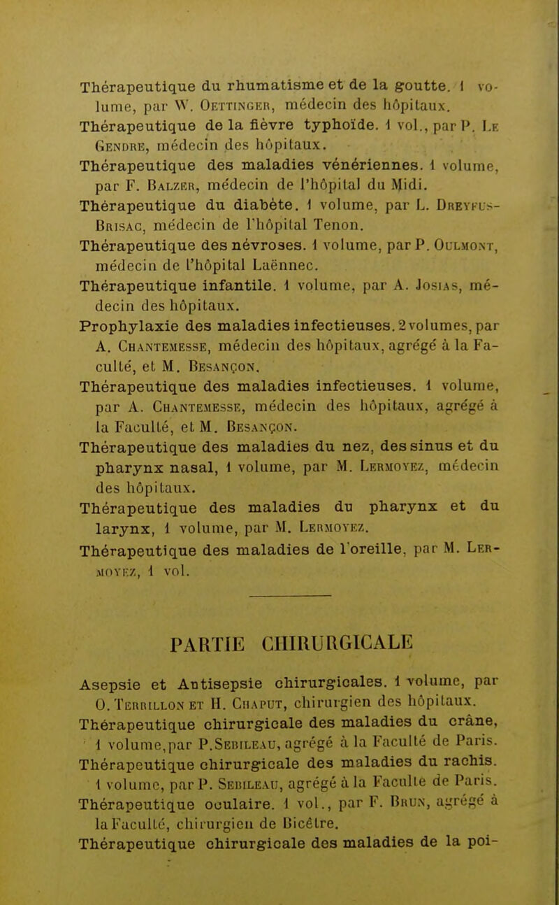 Thérapeutique du rhumatisme et de la goutte, i vo- lume, par W. Oettincer, médecin des hôpitaux. Thérapeutique de la fièvre typhoïde, i vol., par P. Le Gendre, médecin des hôpitaux. Thérapeutique des maladies vénériennes. 1 volume, par F. Balzer, me'decin de l'hôpital du Midi. Thérapeutique du diabète. 1 volume, par L. Drevfls- Brisac, médecin de l'hôpital Tenon. Thérapeutique des névroses. 1 volume, par P. Ollmo.nt, médecin de l'hôpital Laënnec. Thérapeutique infantile. 1 volume, par A. Josias, mé- decin des hôpitaux. Prophylaxie des maladies infectieuses. 2 volumes, par A. Chantemesse, médecin des hôpitaux, agrégé à la Fa- culté, et M. Besançon. Thérapeutique des maladies infectieuses. 1 volume, par A. Chantemesse, médecin des hôpitaux, agrégé à la Faculté, et M. Besançon. Thérapeutique des maladies du nez, des sinus et du pharynx nasal, 1 volume, par M. Lermovez, médecin des hôpitaux. Thérapeutique des maladies du pharynx et du larynx, 1 volume, par M. Lermovez. Thérapeutique des maladies de l'oreille, par M. Ler- MOVF.Z, 1 vol. PARTIE GlimURGICALE Asepsie et Antisepsie chirurgicales. 1 volume, par O.Terrillon ET H. CiiAPUT, chirurgien des hôpitaux. Thérapeutique chirurgicale des maladies du crâne, d volume,par P.Seiîileau, agrégé à la Faculté de Paris. Thérapeutique chirurgicale des maladies du rachis. { volume, par P. Sebileau, agrégé à la Faculté de Paris. Thérapeutique oculaire. 1 vol., par F. Brun, agrégé à la Faculté, chirurgien de Bicêlre. Thérapeutique chirurgicale des maladies de la poi-