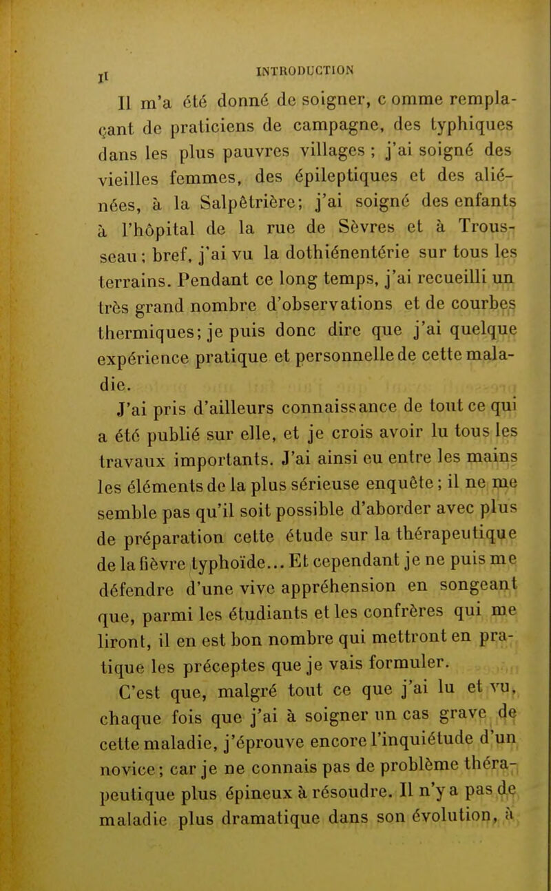 Il m'a été donné de soigner, c omme rempla- çant de praticiens de campagne, des lyphiques dans les plus pauvres villages ; j'ai soigné des vieilles femmes, des épileptiques et des alié- nées, à la Salpêtrière; j'ai soigné des enfants à l'hôpital de la rue de Sèvres et à Trous- seau ; bref, j'ai vu la dothiénentérie sur tous les terrains. Pendant ce long temps, j'ai recueilli un très grand nombre d'observations et de courbes thermiques; je puis donc dire que j'ai quelque expérience pratique et personnelle de cette mala- die. J'ai pris d'ailleurs connaissance de tout ce qui a été publié sur elle, et je crois avoir lu tous les travaux importants. J'ai ainsi eu entre les mains les éléments de la plus sérieuse enquête ; il ne me semble pas qu'il soit possible d'aborder avec plus de préparation cette étude sur la thérapeutique de la fièvre typhoïde... Et cependant je ne puis me défendre d'une vive appréhension en songeant que, parmi les étudiants et les confrères qui me liront, il en est bon nombre qui mettront en pra- tique les préceptes que je vais formuler. C'est que, malgré tout ce que j'ai lu et vu, chaque fois que j'ai à soigner un cas grave de cette maladie, j'éprouve encore l'inquiétude d'un novice; car je ne connais pas de problème théra- peutique plus épineux à résoudre. Il n'y a pas de maladie plus dramatique dans son évolution, à