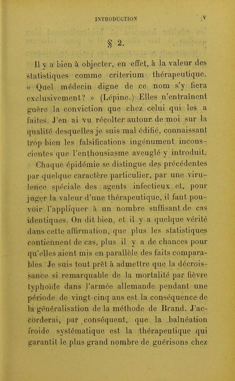 § 2. Il y a bien à objecter, en effet, à la valeur des statistiques comme critérium thérapeutique. « Quel médecin digne de ce nom s'y fiera exclusivement? » (Lépine.) Elles n'entraîaent guère la conviction que chez celui qui les a laites. J'en ai vu récolter autour de moi sur la qualité desquelles je suis,mal édifié, connaissant ti'op bien les falsifications ingénument incons- cientes que l'enthousiasme aveuglé y introduit. Chaque épidémie se distingue des précédentes par quelque caractère particulier, par une viru- lence spéciale des agents infectieux et, pour jùgçr la valeur d'une thérapeutique, il faut pou- voir l'appliquer à un nombre suffisant de cas identiques. On dit bien, et il y a quelque vérité dans cette affirmation, que plus les statistiques contiennent de cas, plus il y a de chances pour qu'elles aient mis en parallèle des faits compara- bles Je suis tout prêt à admettre que la décrois- sance si remarquable de la mortalité par fièvre typhoïde dans l'armée allemande pendant une période de vingt-cinq ans est la conséquence de la généralisation de la méthode de Brand. J'ac- cbrderai, par conséquent, que la balnéation froide systématique est la thérapeutique qui garantit le plus grand nombre de guérisons chez