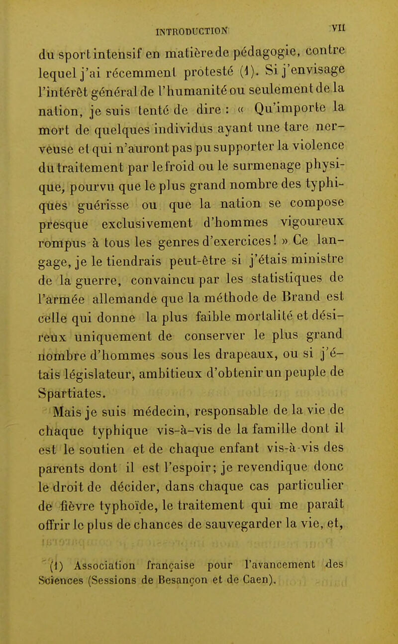du sport intensif en matière de pédagogie, contre lequel j'ai récemment protesté (1). Si j'envisage l'intérêt général de l'humanité ou seulement de la nation, je suis tenté de dire : « Qu'importe la mort de quelques individus ayant une tare ner- veuse et qui n'auront pas pu supporter la violence du traitement par le froid ou le surmenage physi- que, pourvu que le plus grand nombre des typhi- qiies guérisse ou que la nation se compose presque exclusivement d'hommes vigoureux rompus à tous les genres d'exercices ! » Ce lan- gage, je le tiendrais peut-être si j'étais ministre de la guerre, convaincu par les statistiques de l'armée allemande que la méthode de Brand est celle qui donne la plus faible mortalité et dési- reux uniquement de conserver le plus grand nombre d'hommes sous les drapeaux, ou si j'é- tais législateur, ambitieux d'obtenir un peuple de Spartiates. Mais je suis médecin, responsable de la vie de chaque typhique vis-à-vis de la famille dont il est le soutien et de chaque enfant vis-à-vis des parents dont il est l'espoir; je revendique donc le droit de décider, dans chaque cas particulier de fièvre typhoïde, le traitement qui me parait offrir le plus de chances de sauvegarder la vie, et, (1) Association française pour l'avancement des Sciences (Sessions de Besançon et de Caen).