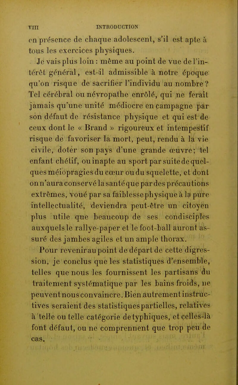 en présence de chaque adolescent, s'il est apte à tous les exercices physiques. Je vais plus loin : même au point de vue de l'in- térêt général, est-il admissible à notre époque qu'on risque de sacrifier l'individu au nombre? Tel cérébral ou névropathe enrôlé, qui ne ferait jamais qu'une unité médiocre en campagne par son défaut de résistance physique et qui est de ceux dont le « Brand » rigoureux et intempestif risque de favoriser la mort, peut, rendu à la vie civile, doter son pays d'une grande œuvre; tel enfant chélif, ou inapte au sport par suite de quel- ques méiopragies du cœur ou du squelette, et dont on n'auraconservé la santé que par des précautions extrêmes, voué par sa faiblesse physique à la pure intellectualité, deviendra peut-être un citoyen plus utile que beaucoup de ses condisciples auxquels le rallye-paper et lefoot-ball auront as- suré des jambes agiles et un ample thorax. Pour revenir au point de départ de cette digres- sion, je conclus que les statistiques d'ensemble, telles que nous les fournissent les partisans du traitement systématique par les bains froids, ne peuvent nous convaincre. Bien autrement instruc- tives seraient des statistiques partielles, relatives à telle ou telle catégorie detyphiques, et celles-là font défaut, ou ne comprennent que trop peu de cas.