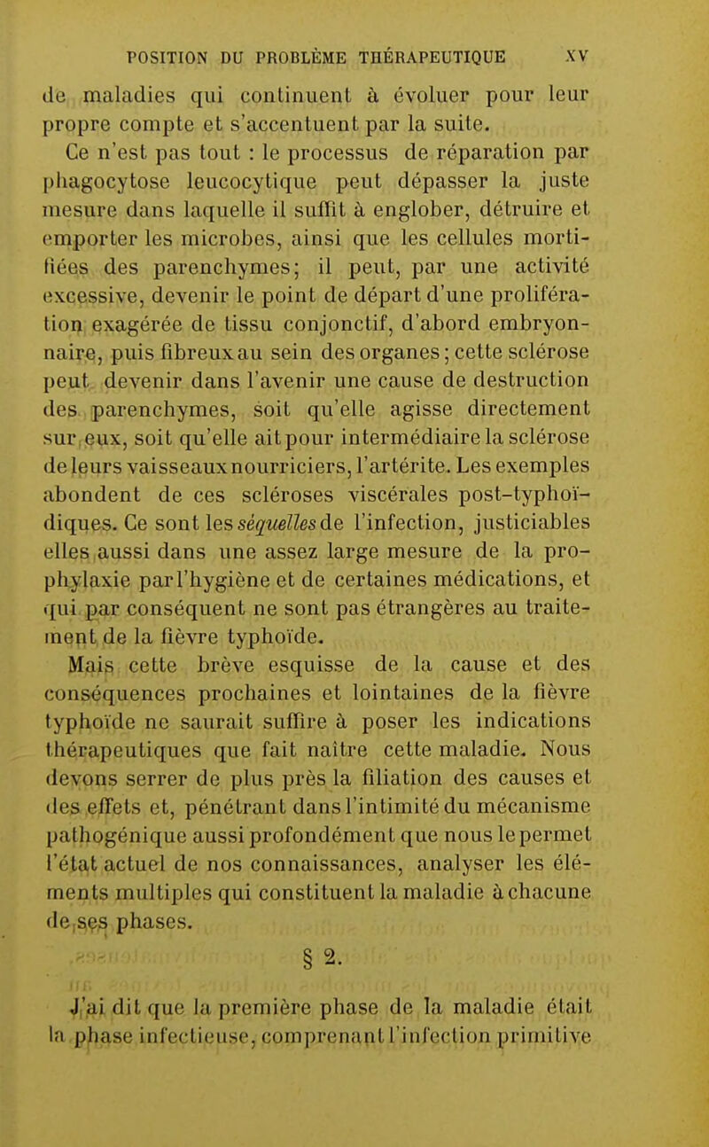 (le maladies qui continuent à évoluer pour leur propre compte et s'accentuent par la suite. Ce n'est pas tout : le processus de réparation par phagocytose leucocytique peut dépasser la juste mesure dans laquelle il suffît à englober, détruire et emporter les microbes, ainsi que les cellules morti- fiéeiS des parenchymes; il peut, par une activité exqesssiye, devenir le point de départ d'une proliféra- tion; exagérée de tissu conjonctif, d'abord embryon- naire, puis fibreux au sein des organes ; cette sclérose peut devenir dans l'avenir une cause de destruction des. parenchymes, soit qu'elle agisse directement sur(g^x, soit qu'elle ait pour intermédiaire la sclérose de leurs vaisseaux nourriciers, l'artérite. Les exemples abondent de ces scléroses viscérales post-typhoï- diques. Ce sont les séquelles de l'infection, justiciables elles aussi dans une assez large mesure de la pro- ph,ylaxie par l'hygiène et de certaines médications, et qui par conséquent ne sont pas étrangères au traite- ment de la Rèwe typhoïde. Mais cette brève esquisse de la cause et des conséquences prochaines et lointaines de la fièvre typhoïde ne saurait suffire à poser les indications thérapeutiques que fait naître cette maladie. Nous deypqs serrer de plus près la filiation des causes et (les effets et, pénétrant dans l'intimité du mécanisme pathogénique aussi profondément que nous le permet l'état actuel de nos connaissances, analyser les élé- ments multiples qui constituent la maladie à chacune de;S(es phases. § 2. III. Ji'aiditque la première phase de la maladie était la phase infectieuse, comprenant l'infection primitive