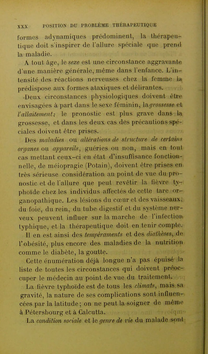 formes adynamiques prédominent, la Ihérapeu- lique doit s'inspirer de l'allure spéciale que prend la maladie. A tout âge, iesexe est une circonstance aggravante, d'une manière générale, même dans l'enfance. L'in- tensité des réactions nerveuses chez la femme la prédispose aux formes ataxiques et délirantes. •Deux circonstances physiologiques doivent être envisagées à part dans le sexe féminin, \a,(/rossesse et V allaitement ; le pronostic est plus grave dans la grossesse, et dans les deux cas des précautions spé- ciales doivent être prises. Des maladies ou altérations de structure de certains organes ou appareils, guéries ou non, mais en tout cas mettant ceux-ci en état d'insuffisance fonction- nelle, de méiopragie (Potain), doivent être prises en très sérieuse considération au point de vue du pro- nostic et de lallure que peut revêtir la fièvre ty- phoïde chez les individus aflectés de cette tare or- ganopathique. Les lésions du cœur et des vaisseaux, du foie, du rein, du tube digestif et du système ner- veux peuvent influer sur la marche de l'infection typhique, et la thérapeutique doit en tenir compte. Il en est ainsi des tempéraments et des diatheses, do l'obésité, plus encore des maladies de la nutrition comme le diabète, la goutte. Cette énumération déjà longue n'a pas épuisé la liste de toutes les circonstances qui doivent préoc- cuper le médecin au point de vue du traitement. La fièvre typhoïde est de tous les climats, mais.sa gravité, la nature de ses complications sont influen- cées par la latitude ; on ne peut la soigner de même à Pétersbourg et à Calcutta. ; La condition sociale et le genre de vie du malade sont