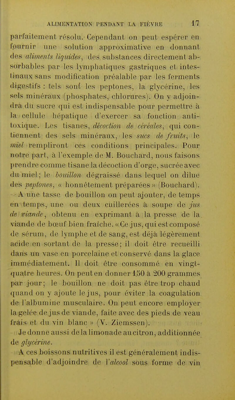 parfaitement résolu. Cependant on peut espérer en fournir une solution approximative en donnant des aliments liquides^ des suhstances directement ab- sarbables par les lympliatiques gastriques et intes- ti-naux sans modification préalable par les ferments digestifs : tels sont les peptones, la glycérine, les sels minéraux (phosphates, chlorures). On y adjoin- dra du sucre qui est indispensable pour permettre à la cellule hépatique d'exercer sa fonction anti- toxique. Les tisanes, décoction de cérècdes, qui con- tiennent des sels minéraux, les sucs de fruits, le miel rempliront ces conditions principales. Pour notre part, à l'exemple de M. Bouchard, nous faisons prendre comme tisane la décoction d'orge, sucrée avec du miel; le louillon dégraissé dans lequel on dilue des pejjtones, « honnêtement préparées « (Bouchard). -'-A une tasse de bouillon on peut ajouter, de temps én^temps, une ou deux cuillerées à soupe de jus de ^uande, obtenu en exprimant à la presse de la viande de bœuf bien fraîche. « Ce jus, qui est composé de sérum, de lymphe et de sang, est déjà légèrement acide en sortant de la presse; il doit être recueilli dans un vase en porcelaine et conservé dans la glace immédiatement. 11 doit être consommé en vingt- quatre heures. On peut en donner 1.50 à 200 grammes par jour; le bouillon ne doit pas être trop chaud quand on y ajoute le jus, pour éviter la coagulation de l'albumine musculaire. On peut encore employer la gelée de jus de viande, faite avec des pieds de veau frais et du vin blanc » (V. Ziemssen). Je donne aussi delà limonade aucitjon, additionnée de glycérine. A ces boissons nutritives il est généralement indis- pensable d'adjoindre de Vcdcool sous forme de vin