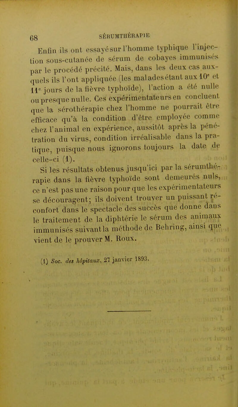 Enfui ils ont essayé sur l'homme lyphique l'injec- tion sous-cutanée de sérum de cobayes immunisés par le procédé précité. Mais, dans les deux cas aux- quels ils l'ont appliquée (les maladesétant aux 10' et 11« jours de la fièvre typhoïde), l'action a été nulle ou presque nulle. Ces expérimentateurs en concluent que la sérothérapie chez l'homme ne pourrait être efficace qu'à la condition d'être employée comme chez l'animal en expérience, aussitôt après la péné- tration du virus, condition irréalisable dans la pra- tique, puisque nous ignorons toujours la date de celle-ci (1). Si les résultats obtenus jusqu'ici par la sérumlhé- rapie dans la fièvre typhoïde sont demeurés nuls, ce n'est pas une raison pour que les expérimentateurs se découragent; ils doivent trouver un puissant re- confort dans le spectacle des succès que donne dans le traitement de la diphtérie le sérum des animaux immunisés suivant la méthode de Behring, amsi (jue vient de le prouver M. Roux. (l) Soc. des hôpitaux, 27 janvier 1893.