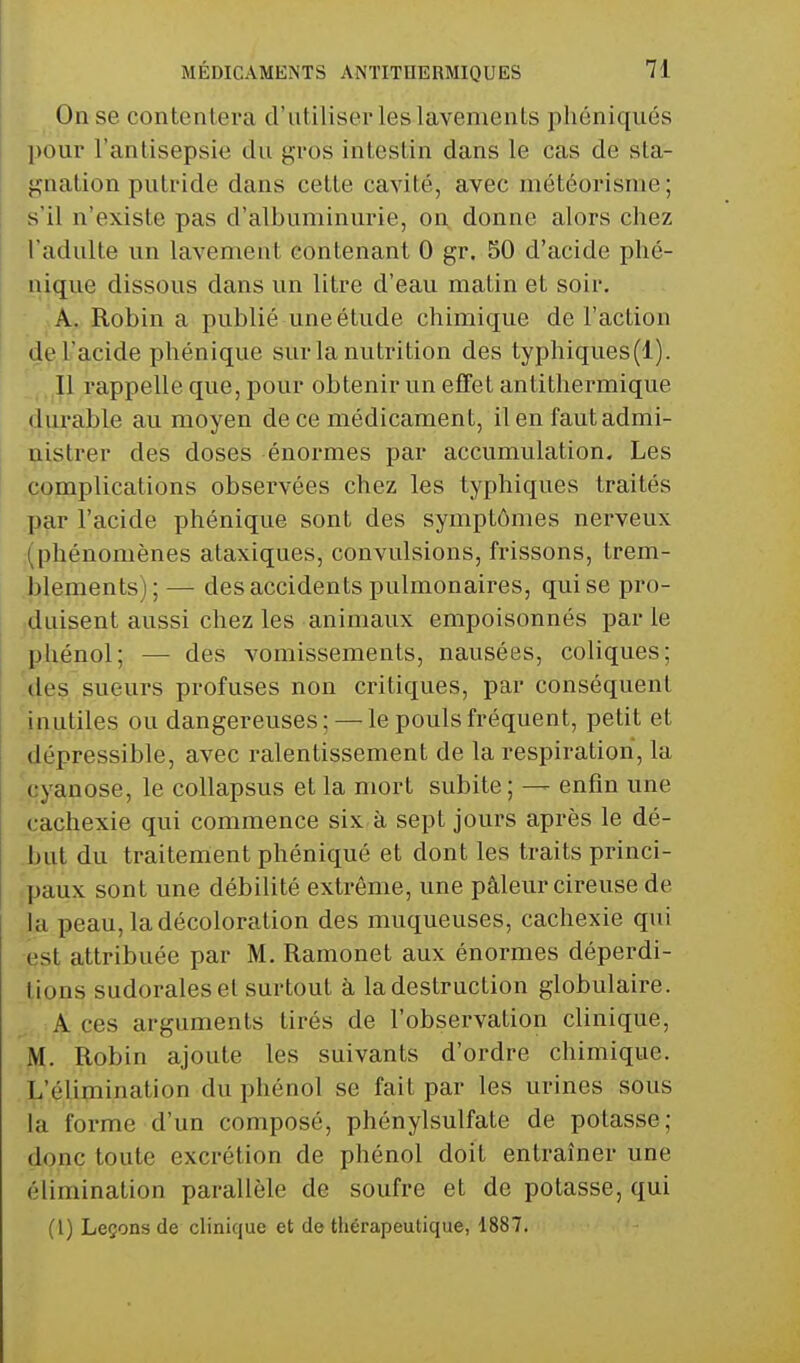 On se contentera d'utiliser les lavements pliéniqués pour l'antisepsie du gros intestin dans le cas de sta- gnation putride dans cette cavité, avec météorisme ; s'il n'existe pas d'albuminurie, on. donne alors chez l'adulte un lavement contenant 0 gr. 50 d'acide phé- uique dissous dans un litre d'eau matin et soir. A. Robin a publié une étude chimique de l'action de l'acide phénique sur la nutrition des typhiques(l). Il rappelle que, pour obtenir un effet antithermique .çlui'able au moyen de ce médicament, il en faut admi- nistrer des doses énormes par accumulation. Les complications observées chez les typhiques traités par l'acide phénique sont des symptômes nerveux (•(phénomènes ataxiques, convulsions, frissons, trem- .jîlements) ; — des accidents pulmonaires, qui se pro- [duisent aussi chez les animaux empoisonnés par le phénol; — des vomissements, nausées, coliques; 'des sueurs profuses non critiques, par conséquent jnjitiles ou dangereuses ; — le pouls fréquent, petit et dépressible, avec ralentissement de la respiration, la 'cyanose, le collapsus et la mort subite ; — enfin une cachexie qui commence six à sept jours après le dé- but du traitement phéniqué et dont les traits princi- .paux sont une débilité extrême, une pâleur cireuse de la peau, la décoloration des muqueuses, cachexie qui est attribuée par M. Ramonet aux énormes déperdi- tions sudoralesel surtout à la destruction globulaire. A ces arguments tirés de l'observation clinique, M. Robin ajoute les suivants d'ordre chimique. .JL'élimination du phénol se fait par les urines sous la forme d'un composé, phénylsulfate de potasse; donc toute excrétion de phénol doit entraîner une élimination parallèle de soufre et de potasse, qui (l) Leçons de clinique et de thérapeutique, 1887.