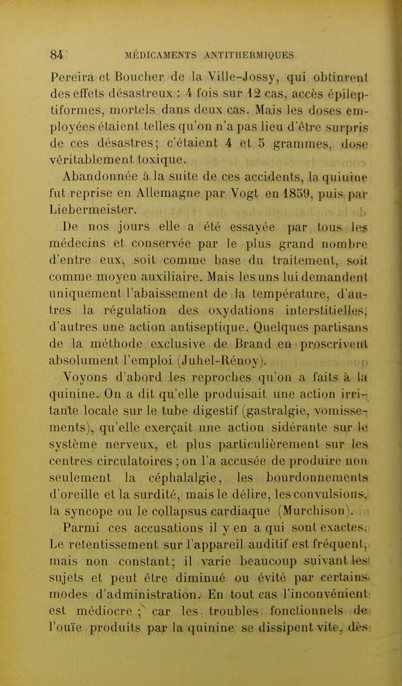 Pereira et Boucher de la Ville-Jossy, qui obtinrent des effets désastreux : 4 l'ois sur 12 cas, accès épilep- tiformes, mortels dans deux cas. Mais les doses em- ployées étaient telles qu'on n'a pas lieu d'être surpris de ces désastres; c'étaient 4 et 5 grammes, dose véritablement toxique. Abandonnée à la suite de ces accidents, la quinine fut reprise en Allemagne par Vogt en 1839, puis par Liebermeister. j.i De nos jours elle a été essayée par tous les médecins et conservée par le plus grand nombre d'entre eux, soit comme base du traitement, soit comme moyen auxiliaire. Mais les uns lui demandent uniquement l'abaissement de la température, d'au- tres la régulation des oxydations interstitielles, d'autres une action antiseptique. Quelques partisans de la méthode exclusive de Brand en prescrivent absolument l'emploi (Juhel-Rénoy). Voyons d'abord les reproches qu'on a faits à la quinine. On a dit qu'elle produisait une action irri- tante locale sur le tube digestif (gastralgie, vomisse-i ments), qu'elle exerçait une action sidérante sur le système nerveux, et plus particulièrement sur les centres circulatoires ; on l'a accusée de produire non seulement la céphalalgie, les bourdonnements d'oreille et la surdité, mais le délire, les convulsions, la syncope ou le cpllapsus cardiaque (Murchison). Parmi ces accusations il y en a qui sont exactes. Le retentissement sur l'appareil auditif est fréquent, mais non constant; il varie beaucoup suivant les< sujets et peut être diminué ou évité par certainsi modes d'administration. En tout cas l'inconvénient est médiocre ;^ car les troubles, fonctionnels de l'ouïe produits par la quinine se dissipent vite, dès,