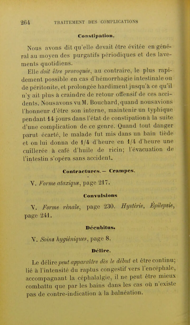 Constipation. Nous avons dit qu'elle devait être évitée en géné- ral au moyen des purgatifs périodiques et des lave- ments quotidiens. Elle doit être provoquée^ au contraire, le plus rapi- dement possible en cas d'hémorrhagie intestinale ou de péritonite, et prolongée hardiment jusqu'à ce qu'il n'y ait plus à craindre de retour offensif de ces acci- dents, NousavonsvuM. Bouchard,quand nousavions l'honneur d'être son interne, maintenir un typhique pendant i4 jours dans l'état de constipation à la suite d'une complication de ce genre. Quand tout danger parut écarté, le malade fut mis dans un bain tiède et on lui donna de 1/4 d'heure en 1/4 d'heure une cuillerée à café d'huile de ricin; l'évacuation de l'intestin s'opéra sans accident. Contractures.— Crampes. V. Forme ataxiqm, page 217. Convulsions Y. Forme rénale, page 230. Hystérie, Épilepsie, page 241. Décnbitus* V. Soins hygiéniques, page 8. Délire. Le délire peut apparaître des le début et être continu; lié à l'intensité du raptus congestif vers l'encéphale, accompagnant la céphalalgie, il ne peut être mieux combattu que par les bains dans les cas où n'existe pas de contre-indication à la balnéation.