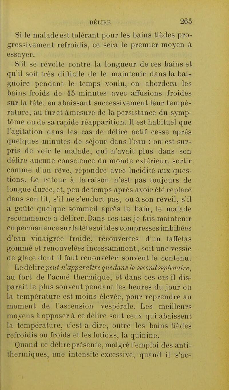 Si le malade est tolérant pour les bains tièdes pro- gressivement refroidis, ce sera le premier moyen à essayer. S'il se révolte contre la longueur de ces bains et qu'il soit très difficile de le maintenir dans la bai- gnoire pendant le temps voulu, on abordera les bains froids de 15 minutes avec aflfusions froides sur la tête, en abaissant successivement leur tempé- rature, au furet àmesure de la persistance du symp- tôme ou de sa rapide réapparition. Il est habituel que l'agitation dans les cas de délire actif cesse après quelques minutes de séjour dans l'eau : on est sur- pris de voir le malade, qui n'avait plus dans son délire aucune conscience du monde extérieur, sortir comme d'un rêve, répondre avec lucidité aux ques- tions. Ce retour à la raison n'est pas toujours de longue durée, et, peu de temps après avoir été replacé dans son lit, s'il ne s'endort pas, ou à son réveil, s'il a goûté quelque sommeil après le bain, le malade recommence à délirer. Dans ces cas je fais maintenir en permanence sur la tête soit des compresses imbibées d'eau vinaigrée froide, recouvertes d'un taffetas gommé et renouvelées incessamment, soit une vessie de glace dont il faut renouveler souvent le contenu. Le dé\ire2)eut n apparaître quedans le second septénaire, au fort de l'acmé thermique, et dans ces cas il dis- paraît le plus souvent pendant les heures du jour où la température est moins élevée, pour reprendre au moment de l'ascension vespérale. Les meilleurs moyens à opposer à ce délire sont ceux qui abaissent la température, c'est-à-dire, outre les bains tièdes refroidis ou froids et les lotions, la quinine. Quand ce délire présente, malgré l'emploi des anti- thermiques, une intensité excessive, quand il s'ac-