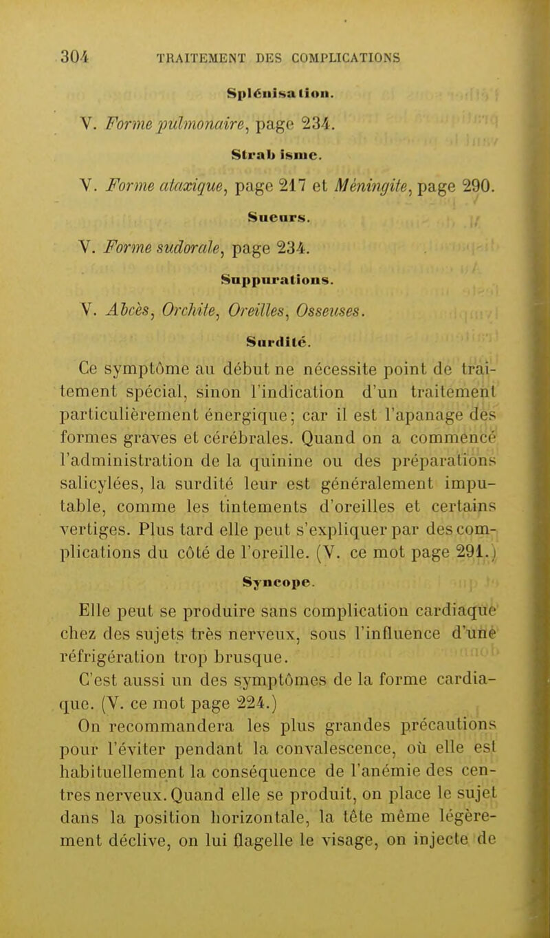 Spléiiifsalioii. V. Forme pulmonaire, page 234. Slral) isnic. V. Forme ataxigue, page 217 et Méningite, page 290. Suears. V. Forme sudorale, page 234. Suppnralions. V. Abcès, OrcMte, Oreilles, Osseuses. Surdité. Ce symptôme au début ne nécessite point de trai- tement spécial, sinon l'indication d'un traitement particulièrement énergique; car il est l'apanage dès formes graves et cérébrales. Quand on a commencé l'administration de la quinine ou des préparations salicylées, la surdité leur est généralement impu- table, comme les tintements d'oreilles et certains vertiges. Plus tard elle peut s'expliquer par des com- plications du côté de l'oreille. (V. ce mot page 291. Syncope. Elle peut se produire sans complication cardiaque chez des sujets très nerveux, sous l'influence d'une réfrigération trop brusque. C'est aussi un des symptômes de la forme cardia- que. (V. ce mot page 224.) On recommandera les plus grandes précautions pour l'éviter pendant la convalescence, oti elle es|t habituellement la conséquence de l'anémie des cen- tres nerveux. Quand elle se produit, on place le sujet dans la position horizontale, la tête même légère- ment déclive, on lui flagelle le visage, on injecte de