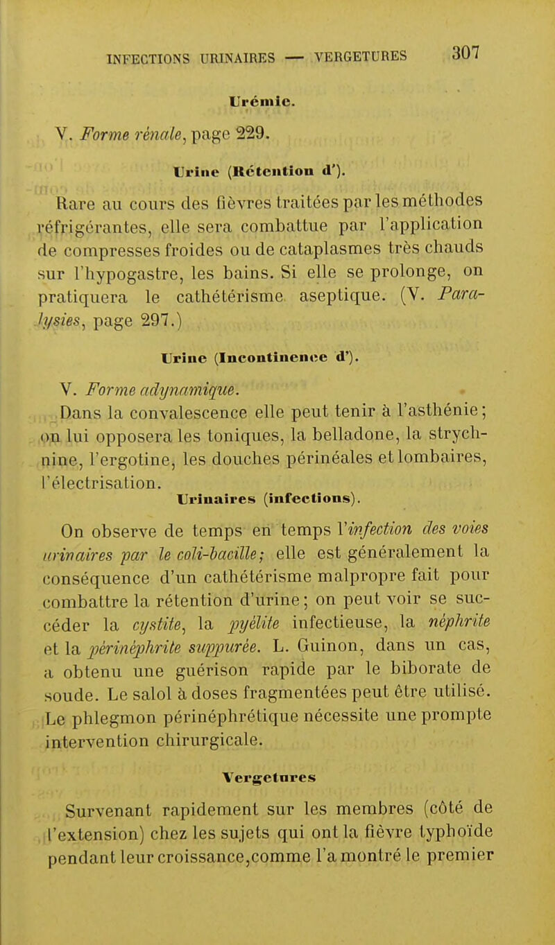 INFECTIONS URINAIRES Urémie. V. Forme rénale^ page 229. Urine (Rétention d']. Rare au cours des fièvres traitées par les méthodes réfrigérantes, elle sera combattue par l'application de compresses froides ou de cataplasmes très chauds sur l'hypogastre, les bains. Si elle se prolonge, on pratiquera le cathétérisme aseptique. (V. Pam- .lysies, page 297.) Urine (Incontinence d'). V. Forme adynnmique. Dans la convalescence elle peut tenir à l'asthénie ; .Oja lui opposera les toniques, la belladone, la strych- nine, l'ergotine, les douches périnéales et lombaires, l'électrisation. Urînaires (infections). On observe de temps en temps Y infection des voies iirinaires par le coU-iacille; elle est généralement la conséquence d'un cathétérisme malpropre fait pour combattre la rétention d'urine ; on peut voir se suc- céder la cj/stite^ la j:>2/éZzYe infectieuse, la néphrite et la pèrinéphrite suppurée. L. Guinon, dans un cas, a obtenu une guérison rapide par le biborate de soude. Le salol à doses fragmentées peut être utilisé. Le phlegmon périnéphrétique nécessite une prompte intervention chirurgicale. Vergetnres Survenant rapidement sur les membres (côté de ,.l'extension) chez les sujets qui ont la fièvre typhoïde pendant leur croissance,comme l'a montré le premier