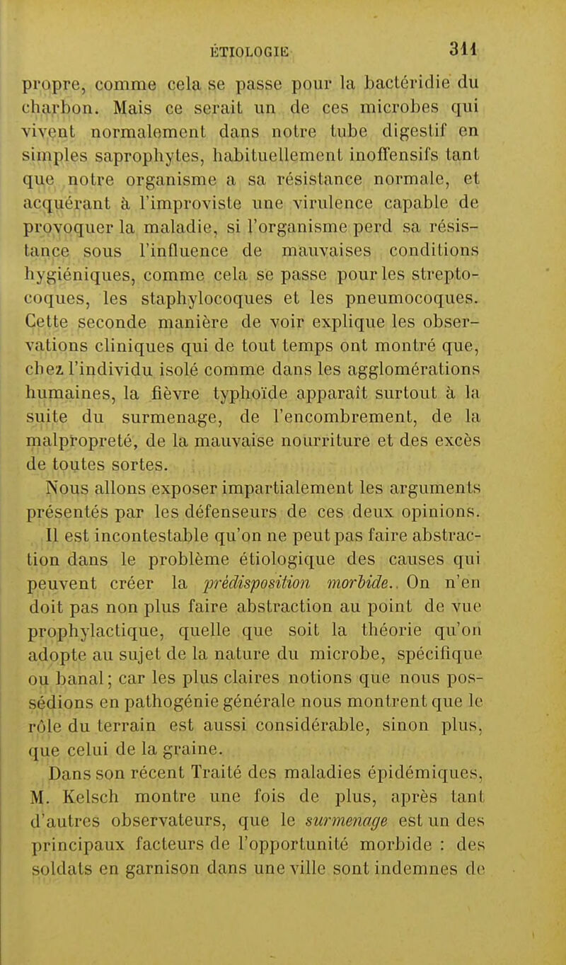 propre, comme cela se passe pour la bactéridie du charbon. Mais ce serait un de ces microbes qui vivent normalement dans notre tube digestif en simples saprophytes, habituellement inofTensifs tant que notre organisme a sa résistance normale, et acquérant à l'improviste une virulence capable de provoquer la maladie, si l'organisme perd sa résis- tance sous l'influence de mauyaises conditions hygiéniques, comme cela se passe pour les strepto- coques, les staphylocoques et les pneumocoques. Cette seconde manière de voir explique les obser- vations cliniques qui de tout temps ont montré que, chez l'individu isolé comme dans les agglomérations humaines, la fièvre typhoïde apparaît surtout à la suite du surmenage, de l'encombrement, de la malpropreté, de la mauvaise nourriture et des excès de toutes sortes. Nous allons exposer impartialement les arguments présentés par les défenseurs de ces deux opinions. Il est incontestable qu'on ne peut pas faire abstrac- tion dans le problème étiologique des causes qui peuvent créer la prédisposition morbide.. On n'en doit pas non plus faire abstraction au point de vue prophylactique, quelle que soit la théorie qu'on adopte au sujet de la nature du microbe, spécifique ou banal; car les plus claires notions que nous pos- sédions en pathogénie générale nous montrent que le rôle du terrain est aussi considérable, sinon plus, que celui de la graine. Dans son récent Traité des maladies épidémiques, M. Kelsch montre une fois de plus, après tant d'autres observateurs, que le surmetmge est un des principaux facteurs de l'opportunité morbide : des soldats en garnison dans une ville sont indemnes de