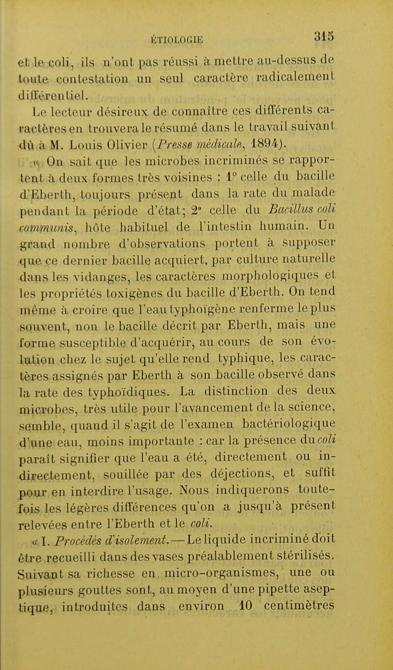 KTIOLOGIE «jIo et. le coli, ils n'ont pas réussi à mettre au-dessus de toute contestation un seul caractère radicalement diflerentiel. Le lecteur désireux de connaître ces différents ca- ractères en trouvera le résumé dans le travail suivant dû à M. Louis Olivier [Presse médicaîp,, 1894). K On sait que les microbes incriminés se rappor- tent à deux formes très voisines : 1° celle du bacille d'Eberth, toujours présent dans la rate du malade pendant la période d'état; 2° celle du Bacillus coli communis^ hôte habituel de l'intestin humain. Un grand nombre d'observations portent à supposer que ce dernier bacille acquiert, par culture naturelle dans les vidanges, les caractères morphologiques et les propriétés toxigènes du bacille d'Eberth. On tend même à croire que l'eau typhoïgène renferme le plus .souvent, non le bacille décrit par Eberth, mais une forme susceptible d'acquérir, au cours de son évo- lution chez le sujet qu'elle rend typhique, les carac- tères assignés par Eberth à son bacille observé dans la rate des typhoïdiques. La distinction des deux microbes, très utile pour l'avancement de la science, semble, quand il s'agit de l'examen bactériologique d'une eau, moins importante : car la présence àncoli paraît signifier que l'eau a été, directement ou in- directement, souillée par des déjections, et suffît pour en interdire l'usage. Nous indiquerons toute- fois les légères différences qu'on a jusqu'à présent relevées entre l'Eberth et le coli. « I. Procédés d'isolement. — Le liquide incriminé doit être recueilli dans des vases préalablement stérilisés. Suivant sa richesse en. micro-organismes, une ou plusieurs gouttes sont, au moyen d'une pipette asep- tique, introduites dan^, environ 10 centimètres