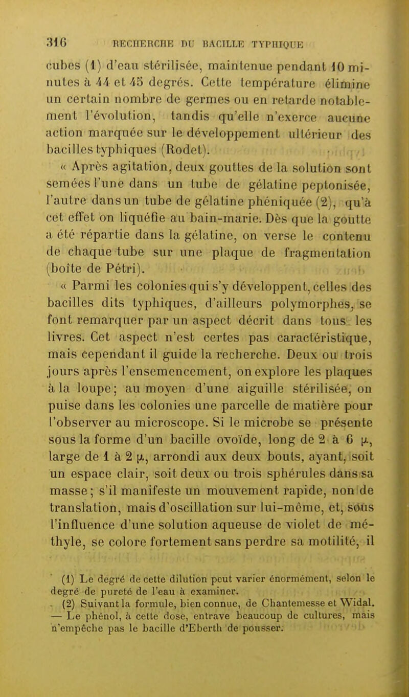 cubes (1) d'eau stérilisée, maintenue pendant iO mi- nutes à 44 et 45 degrés. Celte température élimine un certain nombre de germes ou en retarde notable- ment l'évolution, tandis qu'elle n'exerce aucune action marquée sur le développement ultérieur des bacilles typhiques (Rodet). « Après agitation, deux gouttes de la solution sont semées l'une dans un tube de gélatine peplonisée, l'autre dans un tube de gélatine phéniquée (2), qu'à cet effet on liquéfie au bain-marie. Dès que la goutte a été répartie dans la gélatine, on verse le contenu de chaque tube sur une plaque de fragmentation (boîte de Pétri). « Parmi les colonies qui s'y développent, celles des bacilles dits typhiques, d'ailleurs polymorphes, se font remarquer par un aspect décrit dans tous les livres. Cet aspect n'est certes pas caractéristique, mais cependant il guide la recherche. Deux ou trois jours après l'ensemencement, on explore les plaques à la loupe; au moyen d'une aiguille stérilisée, on puise dans les colonies une parcelle de matière pour l'observer au microscope. Si le microbe se présente sous la forme d'un bacille ovoïde, long de 2 à 6 [t., large de 1 à 2 [A, arrondi aux deux bouts, ayant, isoit un espace clair, soit deux ou trois sphérules dansisa masse; s'il manifeste un mouvement rapide, non de translation, mais d'oscillation sur lui-même, et, sôùs l'influence d'une solution aqueuse de violet de mé- thyle, se colore fortement sans perdre sa motilité, il (1) Le degré de cette dilution peut varier énormément, selon le degré de pureté de l'eau à examiner. . (2) Suivant la formule, bien connue, de Chantemesse et Widal. — Le phénol, à cette dose, entrave beaucoup de cultures, mais n'empêche pas le bacille d'Eberth de pousser.