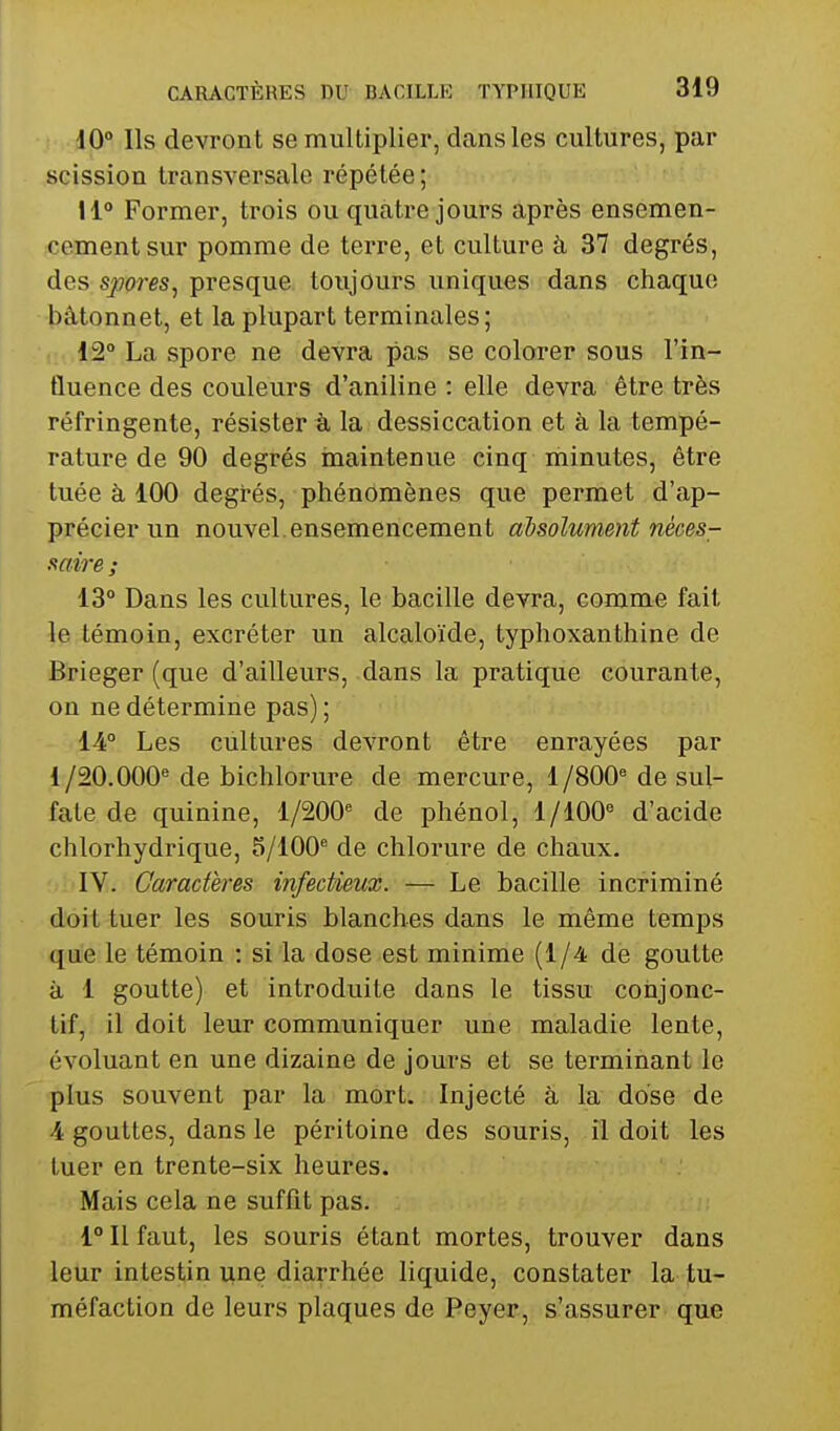 10° Ils devront se multiplier, dans les cultures, par scission transversale répétée; 11 Former, trois ou quatre jours après ensemen- cement sur pomme de terre, et culture à 37 degrés, des spores, presque toujours uniques dans chaque bâtonnet, et la plupart terminales; 12° La spore ne devra pas se colorer sous l'in- fluence des couleurs d'aniline : elle devra être très réfringente, résister à la dessiccation et à la tempé- rature de 90 degrés inaintenue cinq minutes, être tuée à 100 degrés, phénomènes que permet d'ap- précier un nouvel.ensemencement absolument néces- saire; 13° Dans les cultures, le bacille devra, comme fait le témoin, excréter un alcaloïde, typhoxanthine de Brieger (que d'ailleurs, dans la pratique courante, on ne détermine pas) ; 14° Les cultures devront être enrayées par 1/20.000''de bichlorure de mercure, 1/SOO''de sul- fate de quinine, 1/200'= de phénol, 1/100'' d'acide chlorhydrique, 5/100^ de chlorure de chaux. IV. Caractères infectieux. — Le bacille incriminé doit tuer les souris blanches dans le même temps que le témoin : si la dose est minime (1/4 de goutte à 1 goutte) et introduite dans le tissu cotijonc- tif, il doit leur communiquer une maladie lente, évoluant en une dizaine de jours et se terminant le plus souvent par la mort; Injecté à la dose de 4 gouttes, dans le péritoine des souris, îl doit les tuer en trente-six heures. Mais cela ne suffit pas. 1° Il faut, les souris étant mortes, trouver dans leur intestin une diarrhée liquide, constater la tu- méfaction de leurs plaques de Peyer, s'assurer que