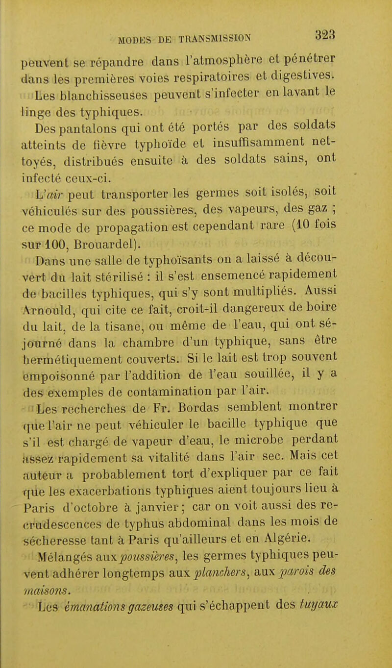 peuvent se répandre dans l'almosplière et pénétrer dans les premières voies respiratoires et digestives. Les blanchisseuses peuvent s'infecter en lavant le linge des typliiques. Des pantalons qui ont été portés par des soldats atteints de fièvre typhoïde et insuffisamment net- toyés, distribués ensuite à des soldats sains, ont infecté ceux-ci. L'air peut transporter les germes soit isolés, soit véhiculés sur des poussières, des vapeurs, des gaz ; ce mode de propagation est cependant rare (10 fois sur 100, Brouardel). Dans une salle de typhoïsants on a laissé à décou- vert du lait stérilisé : il s'est ensemencé rapidement de bacilles typhiques, qui s'y sont multipliés. Aussi Arnould, qui cite ce fait, croit-il dangereux de boire du lait, de la tisane, ou même de l'eau, qui ont sé- journé dans la chambre d'un typhique, sans être hermétiquement couverts. Si le lait est trop souvent empoisonné par l'addition de l'eau souillée, il y a des e'xemples de contamination par l'air. ' Les recherches de Fr. Bordas semblent montrer que l'air ne peut véhiculer le bacille typhique que s'il est chargé de vapeur d'eau, le microbe perdant assez rapidement sa vitalité dans l'air sec. Mais cet auteur a probablement tort d'expliquer par ce fait que les exacerbations typhiques aient toujours lieu à Paris d'octobre à janvier; car on voit aussi des re- (;rudescences de typhus abdominal dans les mois de sécheresse tant à Paris qu'ailleurs et en Algérie. Mélangés a,uxpoussières, les germes typhiques peu- vent adhérer longtemps aux planchers, aux j^arois des maisons. Les émanations gazeuses qui s'échappent des fur/aur-