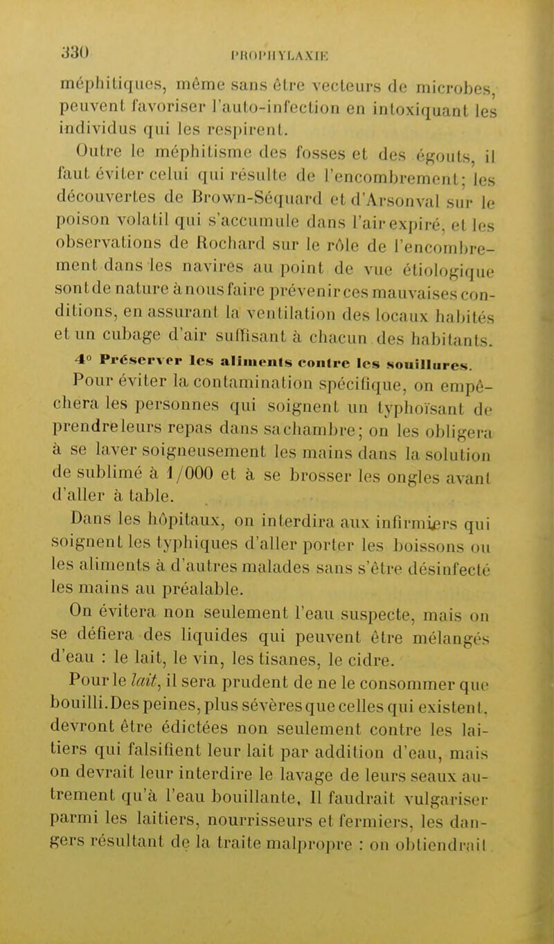 méphiliques, même sans ôlre vecleurs de microbes peuvent favoriser l'aulo-infoclion en intoxiquant les individus qui les respirent. Outre le méphitisme des fosses et des égouts, il faut éviter celui qui résulte de l'encombrement; les découvertes de Brown-Séquard et d'Arsonval sur le poison volatil qui s'accumule dans l'air expiré, et les observations de Rochard sur le rôle de l'encombre- ment dans les navires au point de vue étiologique sontde nature ànous faire prévenirces mauvaises con- ditions, en assurant la ventilation des locaux habités et un cubage d'air suffisant à chacun des habitants. 40 Préserver les aliiucnls eoiiire les souillures. Pour éviter la contamination spécifique, on empê- chera les personnes qui soignent un typhoïsant de prendre leurs repas dans sa chambre; on les obligera à se laver soigneusement les mains dans la solution de sublimé à j/000 et à se brosser les ongles avant d'aller à table. Dans les hôpitaux, on interdira aux infirmiers qui soignent les typhiques d'aller porter les boissons ou les aliments à d'autres malades sans s'être désinfecté les mains au préalable. On évitera non seulement l'eau suspecte, mais on se défiera des liquides qui peuvent être mélangés d'eau : le lait, le vin, les tisanes, le cidre. Pour le lait, il sera prudent de ne le consommer que bouilli.Des peines, plus sévères que celles qui existent, devront être édictées non seulement contre les lai- tiers qui falsifient leur lait par addition d'eau, mais on devrait leur interdire le lavage de leurs seaux au- trement qu'à l'eau bouillante, Il faudrait vulgariser parmi les laitiers, nourrisseurs et fermiers, les dan- gers résultant de la traite malpropre : on obtiendrai!