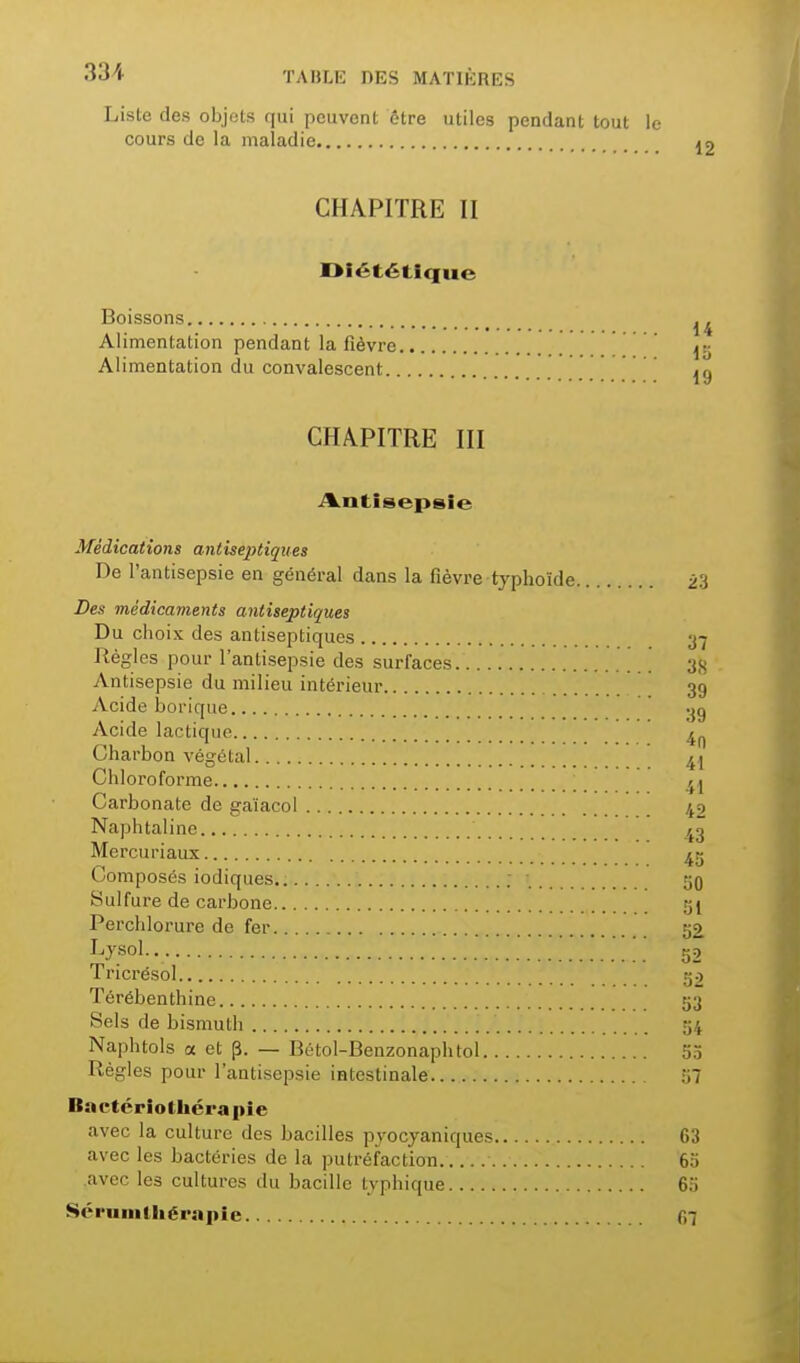 Liste des objets qui peuvent être utiles pendant tout le cours de la maladie 12 CHAPITRE II Diététique Boissons Alimentation pendant la fièvre Alimentation du convalescent jg CHAPITRE III i%.iitisepsie Médications antiseptiques De l'antisepsie en général dans la fièvre typhoïde 23 Des médicaments antiseptiques Du choix des antiseptiques 37 Régies pour l'antisepsie des surfaces 3}j Antisepsie du milieu intérieur 39 Acide borique Acide lactique Charbon végétal ^1 Chloroforme Carbonate de gaïacol 42 Naphtaline z^g Mercuriaux 4g Composés iodiques ; 50 Sulfure de carbone 5I Perchlorure de fer 52 I^ysol.. 52 Tricrésol 52 Térébenthine 53 Sels de bismuth 54 Naphtols a et p. — Bétol-Benzonaphtol 55 Règles pour l'antisepsie intestinale 57 Bactcriothérapie avec la culture des bacilles pyocyaniques 63 avec les bactéries de la putréfaction 65 avec les cultures du bacille typhique 6a 8éi'iiiiilhéi>»iiie f,7