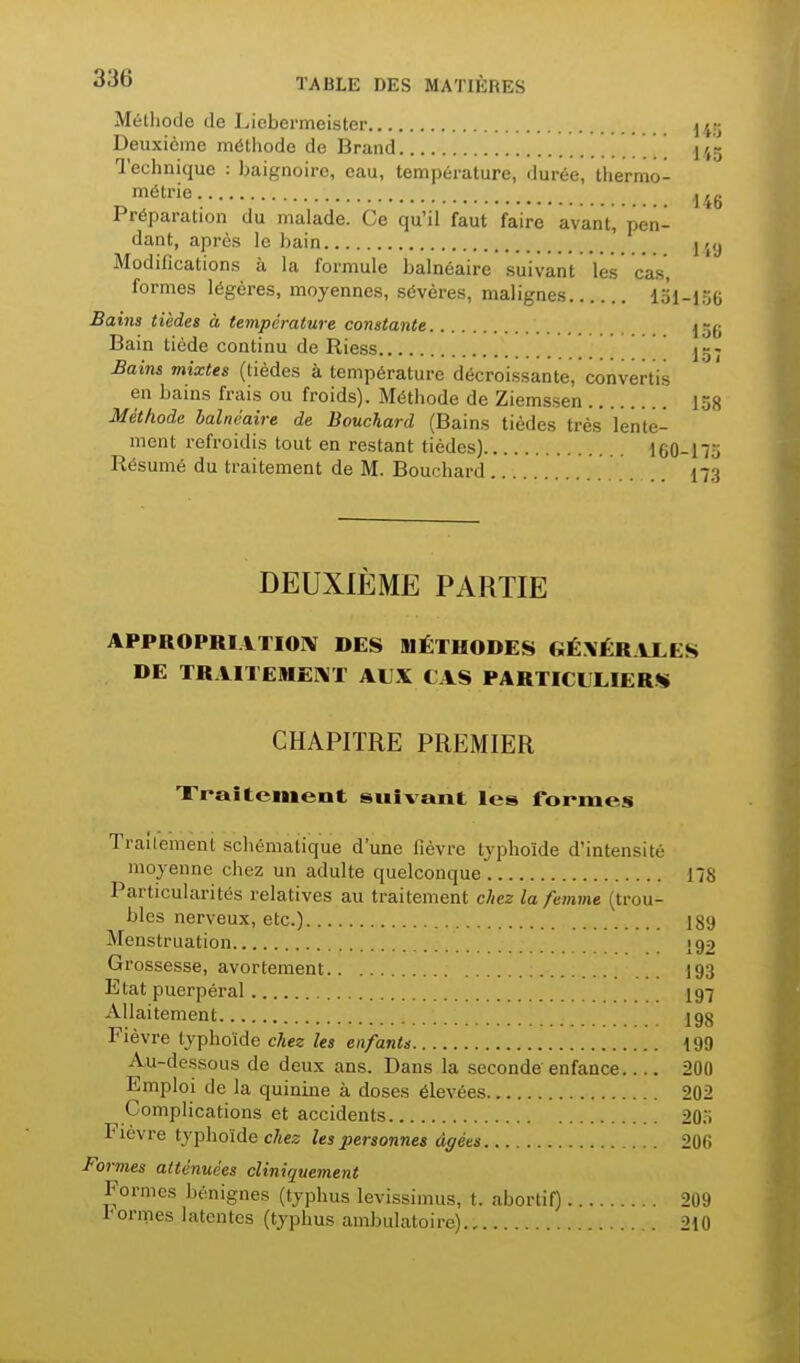 Méthode de Licbermeister j^r; Deuxième méthode de Brand ' . 145 Technique : baignoire, eau, température, durée, thermo- 'étrie 446 Préparation du malade. Ce qu'il faut faire avant, pen- dant, après le bain j j,j Modifications à la formule balnéaire suivant les cas, formes légères, moyennes, sévères, malignes 131-156 Bains tièdes à température constante j Bain tiède continu de Riess jg- Bains mixtes (tièdes à température décroissante, convertis en bains frais ou froids). Méthode de Ziemssen lôg Méthode balnéaire de Bouchard (Bains tièdes très lente- ment refroidis tout en restant tièdes) 160-113 Résumé du traitement de M. Bouchard 173 DEUXIÈME PARTIE APPROPRIVTIOIV DES MÉTHODES GÉNÉRALES DE TRAITEMEI^iT AUX CAS PARTICULIERS CHAPITRE PREMIER Traitement suivant les formes Traitement schématique d'une fièvre typhoïde d'intensité moyenne chez un adulte quelconque 178 Particularités relatives au traitement chez la femme (trou- bles nerveux, etc.) 189 Menstruation J92 Grossesse, avortement 193 Etat puerpéral I97 Allaitement 198 Fièvre typhoïde chez les enfants 199 Au-dessous de deux ans. Dans la seconde enfance 200 Emploi de la quinme à doses élevées 202 Complications et accidents 203 Fièvre typhoïde c/jes les personnes âgées 206 Formes atténuées cliniquement Formes bénignes (typhus levissimus, t. abortil) 209 1^ ormes latentes (typhus ambulatoire) 210