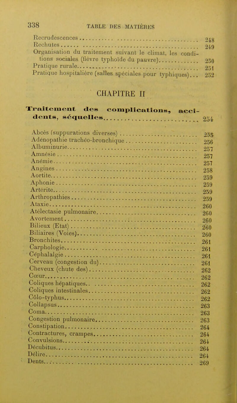 Recrudescences g^g Rechutes g/^g Organisation du traitement suivant le climat, les condi- tions sociales (fièvre typhoïde du pauvre) 230 Pratique rurale 251 Pratique hospitalière (salles spéciales pour typhiques)... 252 CHAPITRE II Xraltemeut des complications, acci- dents, séquelles 2o4 Abcès (suppurations diverses) 235 Adénopathie Irachéo-bronchique 256 Albuminurie 257 Amnésie 257 Anémie 237 Angines 238 Aortite 239 Aphonie 239 Artérite 259 Arthropathies 959 Ataxie... ■ 260 Atélectasie pulmonaire 260 Avortement 260 Bilieux (Etat) 2,50 Biliaires (Voies) 260 Bronchites 261 Carphologie 261 Céphalalgie 261 Cerveau (congestion du) 261 Cheveux (chute des) 262 Coeur . 9g2 Col iques hépatiques 262 Coliques intestinales 262 Côlo-typhus 262 Collapsus 263 Coma 263 Congestion pulmonaire 263 Constipation 264 Contractures, crampes 264 Convulsions 264 Décubitus 264 Délire 264 Dents...- 269