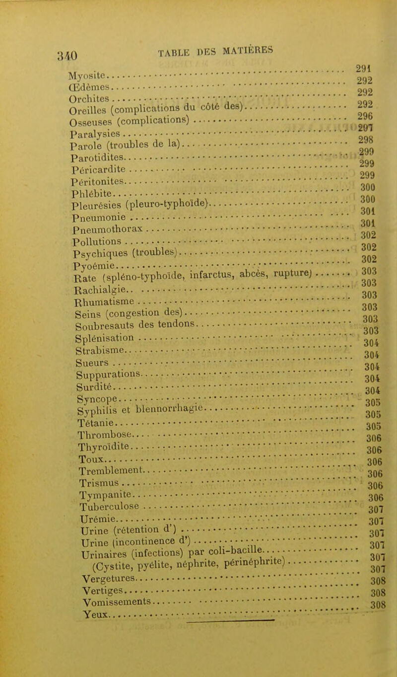 291 Myosite 292 Œdèmes 292 Orchites  V \  ' '  'qn:) Oreilles (complications du coté des) - ^az Osseuses (complications) Paralysies Parole (troubles de la) Parotidites • • ^99 Péricardite ^99 Péritonites Phlébite Pleurésies (pleuro-typhoïde) Pneumonie Pneumothorax Pollutions Psychiques (troubles) • Pyoémie • ••••• Rate (spléno-typhoîde, mfarctus, abcès, rupture) 3U3 Rachialgie Rhumatisme Seins (congestion des) Soubresauts des tendons ^jj^ Splénisation ' Strabisme Sueurs • Suppurations Surdité • 304 Syncope • ; Syphilis et blennorrhagie Tétanie 3q Thrombose. 3^ Thyroïdite : ■'■ 3Q Tous ■■■■■ 30 Tremblement 30 Trismus ' _ 30 Tympanite ' 3( Tuberculose 3^ Urémie  3( Urine (rétention d') • Urine (incontinence d') • • Urinaires (infections) par coli-baciUe (Cystite, pyélite, néphrite, pérméphrite) Vergetures Vertiges Vomissements * Yeux ■