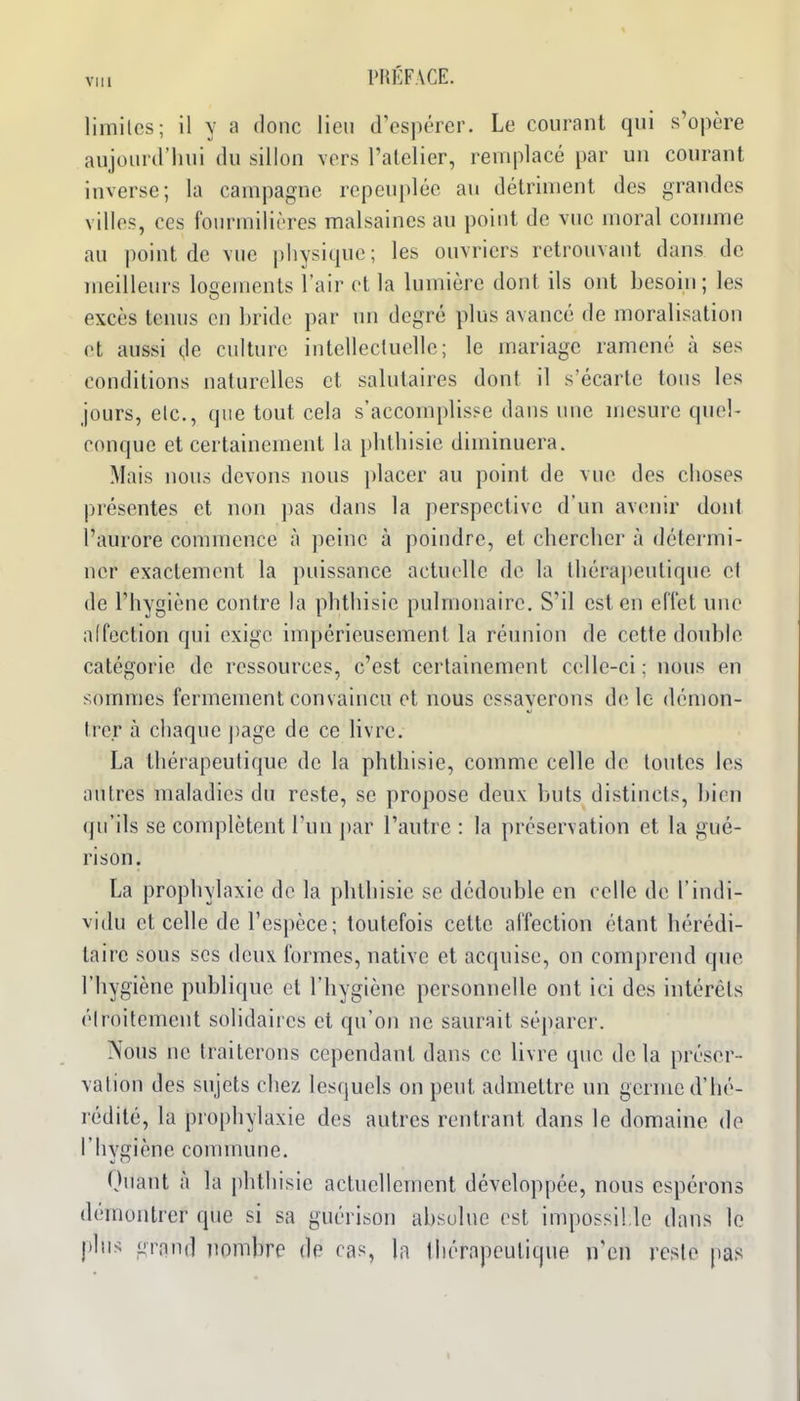 VUl limites; il y a donc lien d'espérer. Le courant qui s'opère aujourd'liui du sillon vers l'alelier, remplacé par un courant inverse; la campagne repeuplée au détriment des grandes villes, ces fourmilières malsaines an point de vue moral connue au jioint de vue |)liysicpie; les ouvriers retrouvant dans de meilleurs logements l'air et la lumière dont ils ont besoin; les excès tenus en bride par un degré plus avancé de moralisation et aussi (,1e culture intellectuelle; le mariage ramené à ses conditions naturelles et salutaires dont il s'écarte tous les jours, elc, que tout cela s'accomplisse dans une mesure quel- conque et certainement la pbtbisic diminuera. Mais nous devons nous placer au point de vue des clioses présentes et non pas dans la perspective d'un avenir dont l'aurore commence à peine à poindre, et cbercber à détermi- ner exactement la puissance actuelle de la tbérajiculique el de l'hygiène contre la pbtbisie pulmonaire. S'il est en effet une affection qui exige impérieusement la réunion de cette double catégorie de ressources, c'est certainement celle-ci ; nous en sommes fermement convaincu et nous essayerons de le démon- trer à chaque ])age de ce livre. La thérapeutique de la phthisie, comme celle de toutes les autres maladies du reste, se propose deux buts distincts, bien qu'ils se complètent l'un par l'autre : la préservation et la gué- rison. La prophylaxie de la pbtbisie se dédouble en celle de l'indi- vidu et celle de l'espèce; toutefois cette affection étant hérédi- taire sous SCS deux formes, native et acquise, on comprend que l'hygiène publique et l'hygiène personnelle ont ici des intérêts étroitement solidaires et qu'on ne saurait séparer. Nous ne traiterons cependant dans ce livre que delà préser- vation des sujets chez lesquels on peut admettre un germe d'hé- rédité, la prophylaxie des autres rentrant dans le domaine de l'hygiène commune. Quant à la phthisie actuellement développée, nous espérons démontrer que si sa guérison absolue est impossil le dans le plus grfind nombre de cas, la liiérapeutique n'en reste pas