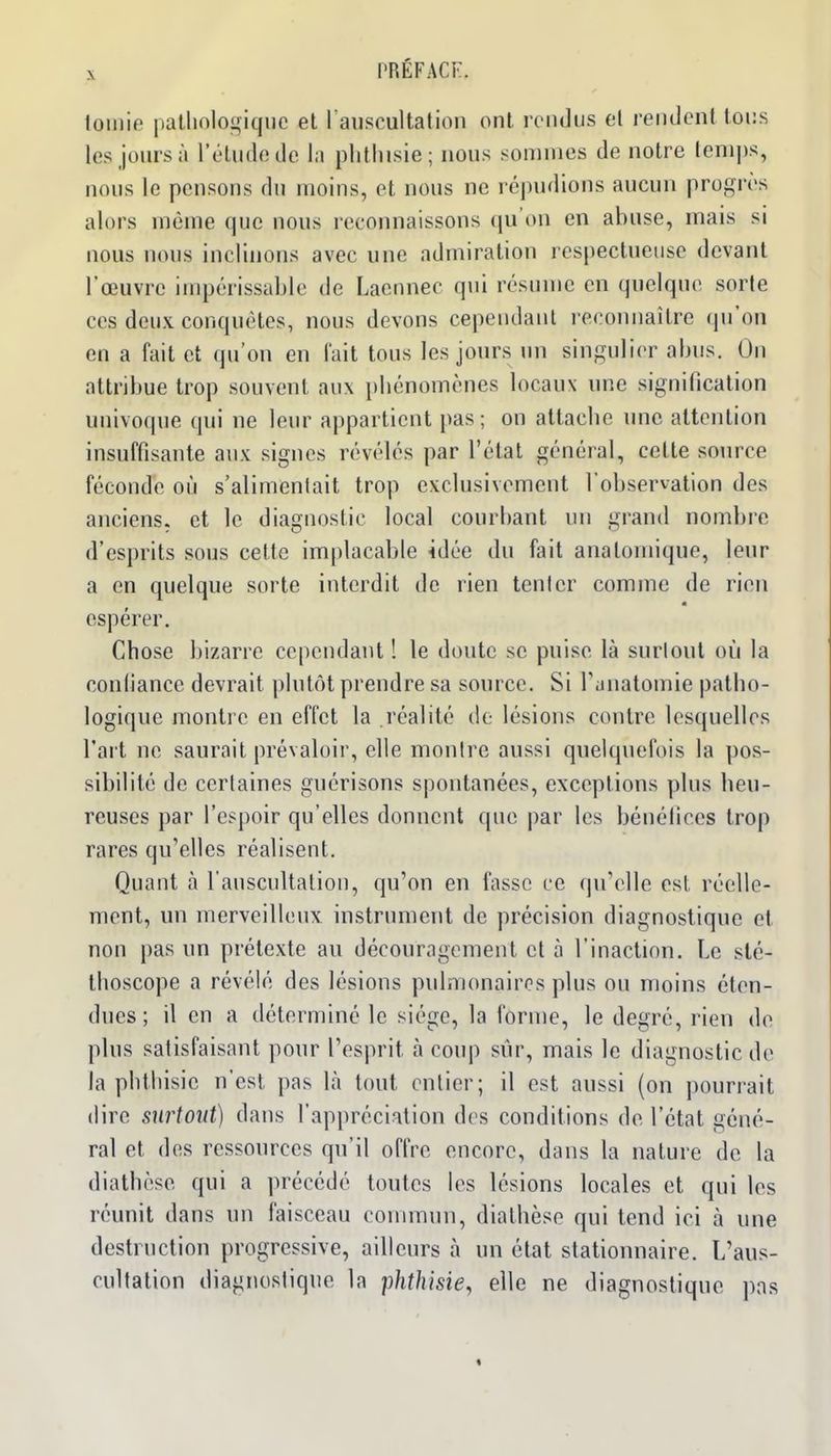 X l'RÉFACr. lomie patlinlogiquc et raiiscultation ont rciidus et rendent tous les jours à l'étude de l;i phtlusie; nous sonnnes de notre teni])s, nous le pensons du moins, et nous ne répudions aucun proférés alors même que nous reconnaissons qu'on en abuse, mais si nous nous inclinons avec une admiration respectueuse devant l'œuvre inq^érissablc de Laennec qui résume en quelque sorte ces deux conquêtes, nous devons cependant l econnaître qu'on en a fait et qu'on en fait tous les jours un singulier abus. On attribue trop souvent aux pbénomènes locaux une signification univoque qui ne leur appartient pas; on attacbe une attention insuffisante aux signes révélés par l'état général, cette source féconde où s'alimenlait trop exclusivement l'observation des anciens, et le diagnostic local courbant un grand nombre d'esprits sous cette implacable idée du fait analomique, leur a en quelque sorte interdit de rien tenler comme de rien espérer. Chose bizarre cependant ! le doute se puise là surloul où la confiance devrait plutôt prendre sa source. Si Tanatomie patho- logique montre en effet la réalité de lésions contre lesquelles l'art ne saurait prévaloir, elle montre aussi quelquefois la pos- sibilité de certaines guérisons spontanées, exceptions plus heu- reuses par l'espoir qu'elles donnent que par les bénéfices trop rares qu'elles réalisent. Quant à l'auscultation, qu'on en fasse ce qu'elle est réelle- ment, un merveilleux instrument de précision diagnostique et non pas un prétexte au découragement et à l'inaction. Le sté- thoscope a révélé des lésions pulmonaires plus ou moins éten- dues; il en a déterminé le siège, la forme, le degré, rien de plus satisfaisant pour l'esprit à coup sûr, mais le diagnostic de la phthisic n'est pas là tout entier; il est aussi (on pourrait (lire surtout) dans l'appréciation des conditions de l'état géné- ral et des ressources qu'il offre encore, dans la nature de la diathèse qui a précédé toutes les lésions locales et qui les réunit dans un faisceau conmiun, diathèse qui tend ici à une destruction progressive, ailleurs à un état stationnaire. L'aus- cultation diagnostique la phth'isie, elle ne diagnostique pas