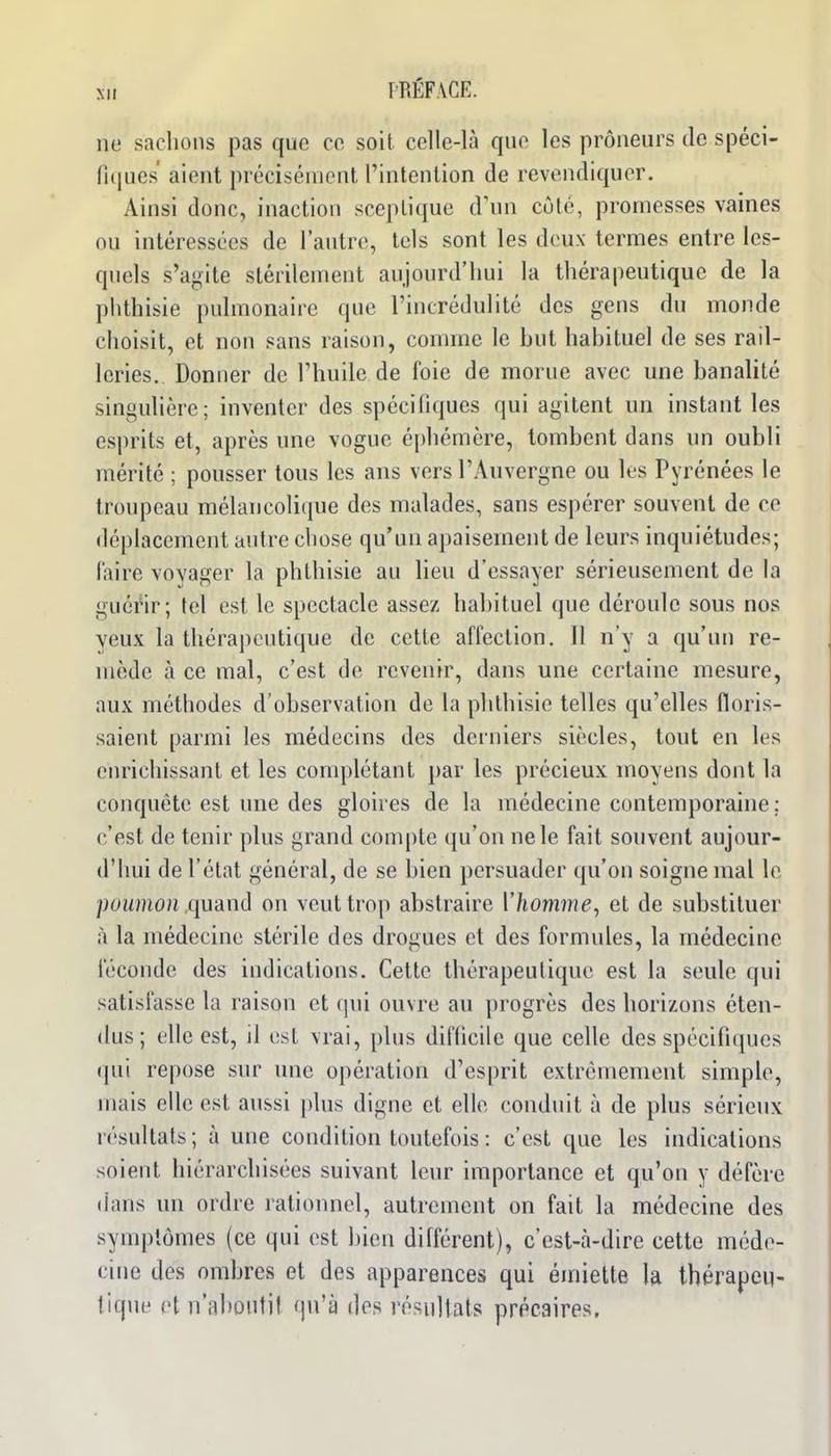 ne sachons pas que ce soit celle-là qne les preneurs de spéci- n(|ues' aient précisément l'intention de revendiquer. Ainsi donc, inaction sceptique d'un côté, promesses vaines ou intéressées de l'autre, tels sont les deux termes entre les- quels s'agite stérilement aujourd'hui la thérapeutique de la phthisie pulmonaire que l'incrédulité des gens du monde choisit, et non sans raison, comme le but habituel de ses rail- leries. Donner de l'huile de foie de morue avec une banalité singulière; inventer des spécifiques qui agitent un instant les esprits et, après une vogue éjjhémère, tombent dans un oubli mérité ; pousser tous les ans vers l'Auvergne ou les Pyrénées le troupeau mélancolique des malades, sans espérer souvent de ce déplacement autre chose qu'un apaisement de leurs inquiétudes; l'aire voyager la phthisie au Ueu d'essayer sérieusement de la guérir; tel est le spectacle assez habituel que déroule sous nos yeux la thérapeutique de cette affection. Il n'y a qu'un re- mède à ce mal, c'est de revenir, dans une certaine mesure, aux méthodes d'observation de la phthisie telles qu'elles floris- saient parmi les médecins des derniers siècles, tout en les enrichissant et les conq^létant par les précieux moyens dont la conquête est une des gloires de la médecine contemporaine; c'est de tenir plus grand compte qu'on ne le fait souvent aujour- d'hui de l'état général, de se bien persuader qu'on soigne mal le poumon quand on veut trop abstraire Vhomme, et de substituer à la médecine stérile des drogues et des formules, la médecine féconde des indications. Cette thérapeutique est la seule qui satisfasse la raison et qui ouvre au progrès des horizons éten- dus; elle est, il est vrai, plus difficile que celle des spécifiques qui repose sur une opération d'esprit extrêmement simple, mais elle est aussi plus digne et elle conduit à de plus sérieux résultats; à une condition toutefois : c'est que les indications soient hiérarchisées suivant leur importance et qu'on y défère (ians un ordre rationnel, autrement on fait la médecine des symptômes (ce qui est bien différent), c'est-à-dire cette méde- cine des ombres et des apparences qui éiniette la thérapeu- tique et n'aboutit qu'à des résultats précaires.