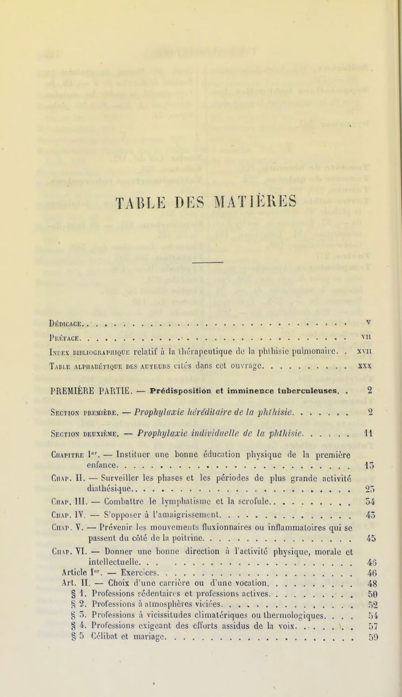 TABLE DES MATIÈRES Dédicace v l'itKKACE ^i' Iniex DinLioGRAPHiQUK relatif à la tliuiapeutique do la phlhisic pul;iionaire, . xvn Table alphabétique des auteurs ciLls clans cet ouvrage xxx PREMIÈRE PARTIE. — Prédisposition et immineoce tuberculeuses. . 2 Section rBEuiÈRE. — Prophylaxie hérédilaire de la phlliisie 2 Section deuxième, — Prophylaxie individuelle de la phthisie. . . . , . 11 Chapitre 1. — Instituer une bonne éducation physique de la première enfance 15 Chap. II. — Surveiller les phases et les périodes de plus grande activité dirtlhésique 2r> CiiAP. III. — Coniballre le lymphalisme cl la scrofule o4 CiiAP. IV. — S'opposer à l'amaigrissement 43 Cinp. V. — Prévenir les mouvements fluxionnaires ou inllammatoires qui se passent du côté de la poitrine 45 CiiAp. VI. — Donner une bonne direction à l'activité physique, morale et intellectuelle 46 Article I. — Exercices 40 Art. II. — Choix d'une carrière ou d'une vocation 48 § 1. Professions rédentaircs et professions actives 50 2. Professions à almosphères viciées 52 g n. Professions à vicissitudes climatériques ou Iherniologiques. . . . hi § 4. Professions exigeant des efforts assidus de la voix. ...... 57
