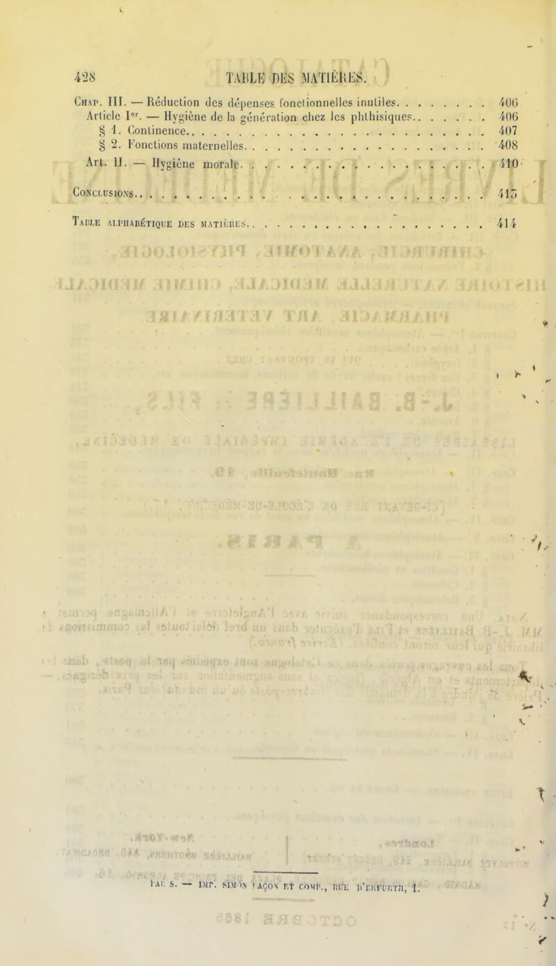 Chap. III. — Réduction des dépenses fonclionnelles inutiles 400 Article I. — Hygiène de la génération ciiez les phlliisique? i(IG 1. Continence 407 g '2. Fonctions maternelles 408 An. 11. — Hygiène morale HO Conclusions tK Taule alhiabétique ues matièkls 414 « . \ \ >» • \ • lAI S. — IMP. Sni>N l AÇON TT COMI'., liUL l.'r.liFlP.TÎI, I )