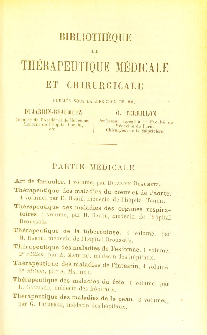 BIBLiOTHÈQUE DE THÉRAPEUTIQUE MÉDICALE ET CHIRURGICALE l'UBLIliE SOUS LA DIRECTION DE iMiM. DIJARDIN-BEAIUIETZ Membre de l'Acadéniie île Médecine, Médcciu de I Hopital Cocliiii, etc. 0, TlîRKILLON .'rofesseiir agrégé à la FaciiHé de Médecine de Paris, Chiruigieii de la Sal))èlriére. PARTIE MÉDICALE Art de formuler. 1 volume, par Dciardin-Beaumetz. Thérapeutique des maladies du cœur et de l'aorte 1 volume, par E. Barié, médecin de l'hôpital Tenon. Thérapeutique des maladies des organes respira- toires. 1 volume, par H. Barth, médecin de l'hùpital Broussais. Thérapeutique de la tuberculose. 1 volume, par II. Bartii, médecin de l'IiôpiLal Broussais. Thérapeutique des maladies de l'estomac. 1 volume 2 édition, par A. Matihkl-, médecin des liùpitaux. Thérapeutique des maladies de l'intestin. 1 volume 2 édition, par A. Matiiiku. Thérapeutique des maladies du foie. I volume, i.ar L. (iALLiAKi), médecin des lii'ipilaux. Thérapeutique des maladies de la peau. 2 volumes par G. TiiiMiERGK, médecin des hôpitaux.