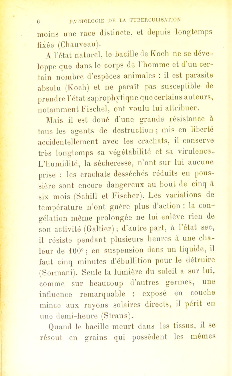 moins une race dislincle, et depuis longtemps fixée (Chauveau). A l'état naturel, le bacille de Koch ne se déve- loppe que dans le corps de l'homme et d'un cer- tain nombre d'espèces animales : il est parasite absolu (Koch) et ne paraît pas susceptible de prendre l'état saprophytique que certains auteurs, notamment Fischel, ont voulu lui attribuer. Mais il est doué d'une grande résistance à tous les agents de destruction ; mis en liberté accidentellement avec les crachats, il conserve très longtemps sa végétabilité et sa virulence. L'humidité, la sécheresse, n'ont sur lui aucune prise : les crachats desséchés réduits en pous- sière sont encore dangereux au bout de cinq à six mois (Schill et Fischer). Les variations de température n'ont guère plus d'action : la con- gélation même prolongée ne lui enlève rien de son activité (Galtier) ; d'autre part, à l'état sec, il résiste pendant plusieurs heures à une cha- leur de 100°; en suspension dans un liquide, il faut cinq minutes d'ébullition pour le détruire (Sormani). Seule la lumière du soleil a sur lui, comme sur beaucoup d'autres germes, une influence remarquable : exposé en couche mince aux rayons solaires directs, il périt en une demi-heure (Straus). Quand le bacille meurt dans les tissus, il se résout en grains qui possèdent les mêmes