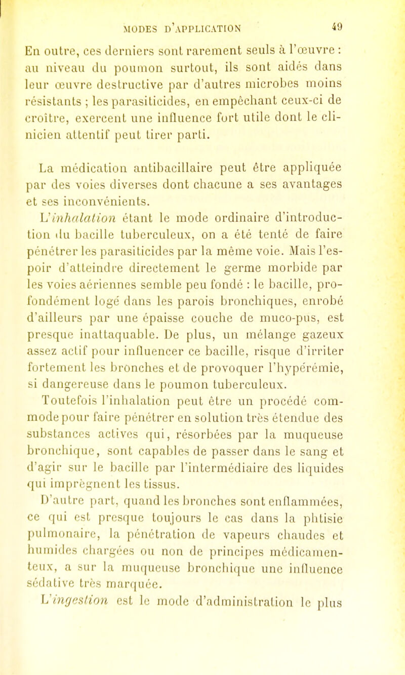 Ea outre, ces derniers sont rarement seuls à l'œuvre : au niveau du poumon surtout, ils sont aidés dans leur œuvre destructive par d'autres microbes moins résistants ; les parasiticides, en empêchant ceux-ci de croître, exercent une influence fort utile dont le cli- nicien attentif peut tirer parti. La médication antibacillaire peut être appliquée par des voies diverses dont chacune a ses avantages et ses inconvénients. h'inhalation étant le mode ordinaire d'introduc- tion du bacille tuberculeux, on a été tenté de faire pénétrer les parasiticides par la même voie. Mais l'es- poir d'atteindre directement le germe morbide par les voies aériennes semble peu fondé : le bacille, pro- fondément logé dans les parois bronchiques, enrobé d'ailleurs par une épaisse couche de muco-piis, est presque inattaquable. De plus, un mélange gazeux assez actif pour influencer ce bacille, risque d'irriter fortement les bronches et de provoquer l'hypérémie, si dangereuse dans le poumon tuberculeux. Toutefois l'inhalation peut être un procédé com- mode pour faire pénétrer en solution très étendue des substances actives qui, résorbées par la muqueuse bronchique, sont capables de passer dans le sang et d'agir sur le bacille par l'intermédiaire des liquides qui imprègnent les tissus. D'autre part, quand les bronches sont enflammées, ce qui est presque toujours le cas dans la phtisie pulmonaire, la pénétration de vapeurs chaudes et humides chargées ou non de principes médicamen- teux, a sur la muqueuse bronchique une influence sédative très marquée. Vingestion est le mode d'administration le plus