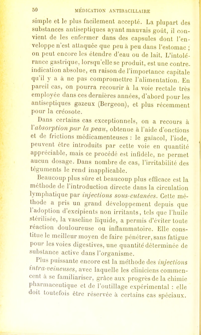 simple et le plus facilement accepté. La plupart des substances antiseptiques ayant mauvais goût, il con- vient de les enfermer dans des capsules dont l'en- veloppe n'est attaquée que peu à peu dans l'estomac ; on peut encore les étendre d'eau ou de lait. L'intolé- rance gastrique, lorsqu'elle se produit, est une contre- indication absolue, en raison de l'importance capitale qu'il y a à ne pas compromettre l'alimentation. En pareil cas, on pourra recourir à la voie rectale très employée dans ces dernières années, d'abord pour les antiseptiques gazeux (Bergeon), et plus récemment pour la créosote. Dans certains cas exceptionnels, on a recours à V absorption par la peau, obtenue à l'aide d'onctions et de frictions médicamenteuses : le gaïacol, l'iode, peuvent être introduits par cette voie en quantité appréciable, mais ce procédé est infidèle, ne permet aucun dosage. Dans nombre de cas, l'irritabilité des téguments le rend inapplicable. Beaucoup plus sûre et beaucoup plus efficace est la méthode de l'introduction directe dans la circulation lymphatique par injections sous-cutanées. Celte mé- thode a pris un grand développement depuis que l'adoption d'excipients non irritants, tels que l'huile sténhsée, la vasehne hquide, a permis d'éviter toute réaction douloureuse ou inflammatoire. Elle cons- titue le meilleur moyen de faire pénétrer, sans fatigue pour les voies digestives, une quantité déterminée de substance active dans l'organisme. Plus puissante encore est la méthode des injections intra-veineuses, avec laquelle les cliniciens commen- cent à se familiariser, grâce aux progrès de la chimie pharmaceutique et de l'outillage expérimental : elle doit toutefois être réservée à certains cas spéciaux.