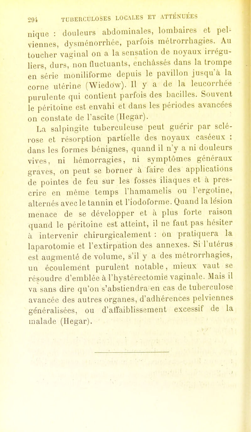 nique : douleurs abdominales, lombaires et pel- viennes, dysménorrhée, parfois mélrorrhagies. Au toucher vaginal on a la sensation de noyaux irrégu- liers, durs, non fluctuants, enchâssés dans la trompe en série moniliforme depuis le pavillon jusqu'à la corne utérine (Wiedow). Il y a de la leucorrhée purulente qui contient parfois des bacilles. Souvent le péritoine est envahi et dans les périodes avancées on constate de l'ascite (Hegar). La salpingite tuberculeuse peut guérir par sclé- rose et résorption partielle des noyaux caséeux : dans les formes bénignes, quand il n'y a ni douleurs vives, ni hémorragies, ni symptômes généraux graves, on peut se borner à faire des applications de pointes de feu sur les fosses iliaques et à pres- crire en même temps l'hamamelis ou l'ergotine, alternés avec le tannin et l'iodoforrae. Quand la lésion menace de se développer et à plus forte raison quand le péritoine est atteint, il ne faut pas hésiter à intervenir chirurgicalement : on pratiquera la laparotomie et l'extirpation des annexes. Si l'utérus est augmenté de volume, s'il y a des métrorrhagies, un écoulement purulent notable, mieux vaut se résoudre d'emblée à l'hystérectomie vaginale. Mais il va sans dire qu'on s'absliendra-en cas de tuberculose avancée des autres organes, d'adhérences pelviennes généralisées, ou d'alfaiblissement excessif de la malade (Hegar).