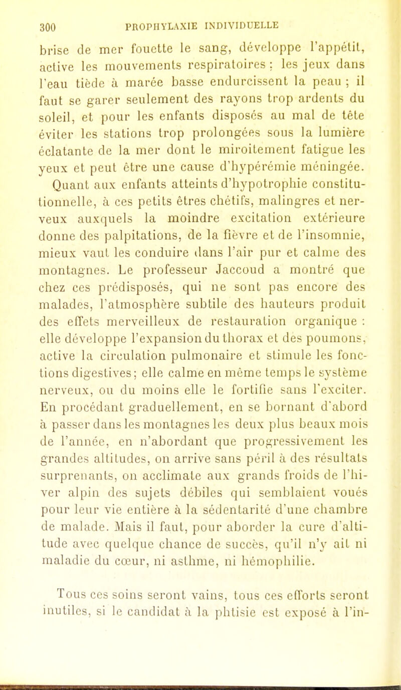 brise de mer fouette le sang, développe l'appétit, active les mouvements respiratoires ; les jeux dans l'eau tiède à marée basse endurcissent la peau ; il faut se garer seulement des rayons trop ardents du soleil, et pour les enfants disposés au mal de tête éviter les stations trop prolongées sous la lumière éclatante de la mer dont le miroitement fatigue les yeux et peut être une cause d'hypérémie méningée. Quant aux enfants atteints d'hypotrophie constitu- tionnelle, à ces petits êtres chétifs, malingres et ner- veux auxquels la moindre excitation extérieure donne des palpitations, de la fièvre et de l'insomnie, mieux vaut les conduire dans l'air pur et calme des montagnes. Le professeur Jaccoud a montré que chez ces prédisposés, qui ne sont pas encore des malades, l'atmosphère subtile des hauteurs produit des effets merveilleux de restauration organique : elle développe l'expansion du thorax et des poumons, active la circulation pulmonaire et stimule les fonc- tions digestives ; elle calme en même temps le système nerveux, ou du moins elle le fortifie sans l'exciter. En procédant graduellement, en se bornant d'abord à passer dans les montagnes les deux plus beaux mois de l'année, en n'abordant que progressivement les grandes altitudes, on arrive sans péril à des résultats surprenants, on acclimate aux grands froids de l'hi- ver alpin des sujets débiles qui semblaient voués pour leur vie entière à la sédentarité d'une chambre de malade. Mais il faut, pour aborder la cure d'alti- tude avec quelque chance de succès, qu'il n'y ait ni maladie du cœur, ni asthme, ni hémophilie. Tous ces soins seront vains, tous ces efforts seront inutiles, si le candidat à la phtisie est exposé à l'in-