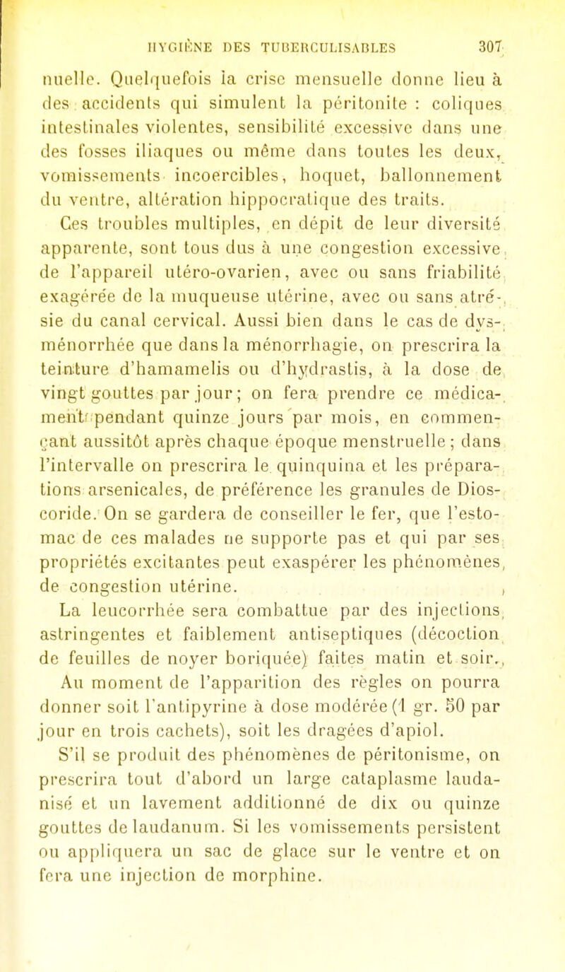 luiclle. Quelquefois ia crise mensuelle donne lieu à des accidents qui simulent la péritonite : coliques intestinales violentes, sensibilité excessive dans une des fosses iliaques ou même dans toutes les deux, vomissements incoercibles, hoquet, ballonnement du ventre, altération hippocratique des traits. Ces troubles multiples, en dépit de leur diversité apparente, sont tous dus à une congestion excessive de l'appareil utéro-ovarien, avec ou sans friabilité exagérée de la muqueuse utérine, avec ou sans atré-, sie du canal cervical. Aussi bien dans le cas de dys-; ménorrhée que dans la ménorrhagie, on prescrira la teinture d'hamamelis ou d'hydrastis, h la dose de vingt gouttes par jour ; on fera prendre ce médica- ment-pendant quinze jours par mois, en commen- çant aussitôt après chaque époque menstruelle ; dans l'intervalle on prescrira le quinquina et les prépara- tions arsenicales, de préférence les granules de Dios- coride. On se gardera de conseiller le fer, que l'esto- mac de ces malades ne supporte pas et qui par ses propriétés excitantes peut exaspérer les phénom.ènes, de congestion utérine. , La leucorrhée sera combattue par des injections, astringentes et faiblement antiseptiques (décoction de feuilles de noyer boriquée) fa,ites matin et soir., Au moment de l'apparition des règles on pourra donner soit l'antipyrine à dose modérée (1 gr. 50 par jour en trois cachets), soit les dragées d'apiol. S'il se produit des phénomènes de péritonisme, on prescrira tout d'abord un large cataplasme lauda- nisé et un lavement additionné de dix ou quinze gouttes de laudanum. Si les vomissements persistent ou appliquera un sac de glace sur le ventre et on fera une injection de morphine.