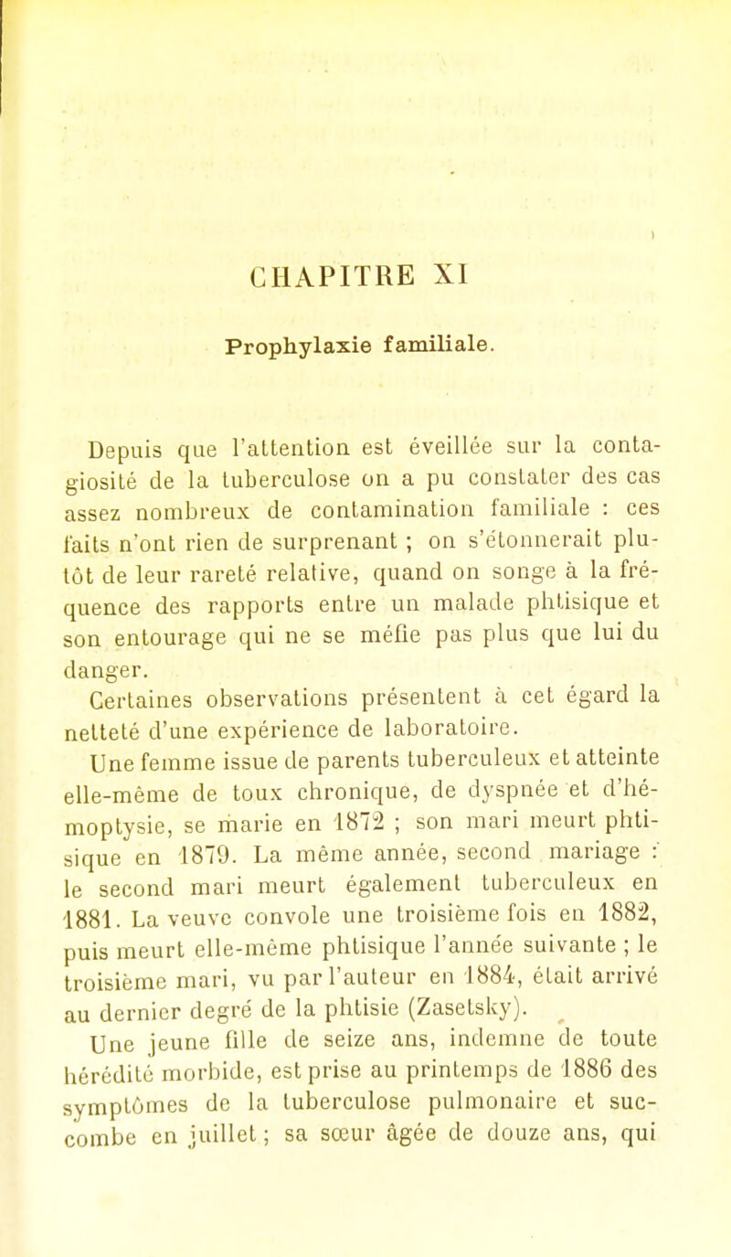 CHAPITRE XI Prophylaxie familiale. Depuis que l'altention est éveillée sur la conta- giosité de la tuberculose on a pu constater des cas assez nombreux de contamination familiale : ces faits n'ont rien de surprenant ; on s'étonnerait plu- tôt de leur rareté relative, quand on songe à la fré- quence des rapports entre un malade phtisique et son entourage qui ne se méfie pas plus que lui du danger. Certaines observations présentent à cet égard la netteté d'une expérience de laboratoire. Une femme issue de parents tuberculeux et atteinte elle-même de toux chronique, de dyspnée et d'hé- moptysie, se marie en 1872 ; son mari meurt phti- sique en 1879. La même année, second mariage : le second mari meurt également tuberculeux en 1881. La veuve convole une troisième fois en 1882, puis meurt elle-même phtisique l'année suivante ; le troisième mari, vu par l'auteur en 1884, était arrivé au dernier degré de la phtisie (Zasetsky). Une jeune fille de seize ans, indemne de toute hérédité morbide, est prise au printemps de 1886 des symptômes de la tuberculose pulmonaire et suc- combe en juillet ; sa sœur âgée de douze ans, qui