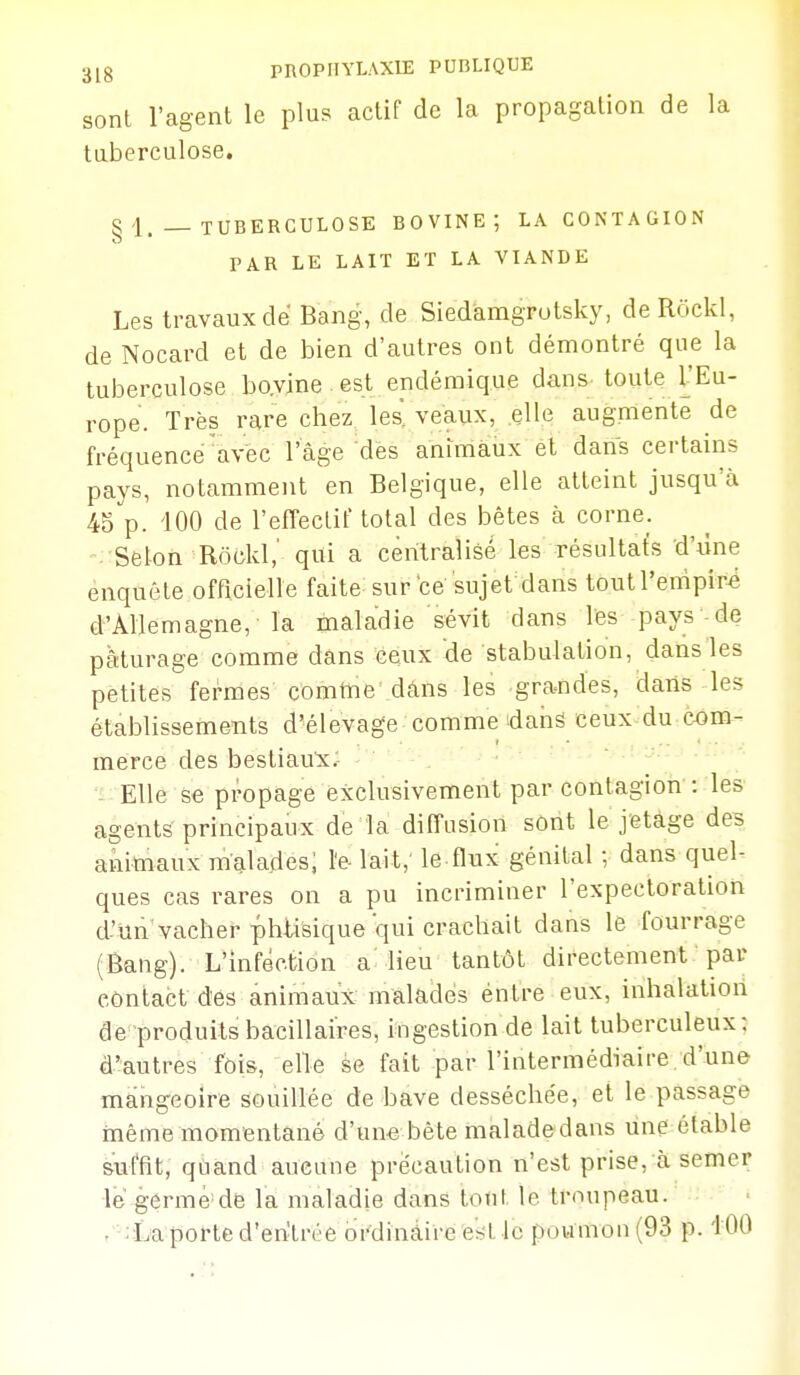 31g PROPHYLAXIE PUBLIQUE sonl l'agent le plus actif de la propagation de la taberculose, § 4. _ TUBERCULOSE BOVINE; LA CONTAGION PAR LE LAIT ET LA VIANDE Les travaux de Bang, de Siedàmgrutsky, deRockl, de Nocard et de bien d'autres ont démontré que la tuberculose bovine est endémique dans toute l'Eu- rope. Très rare chez les, veaux, elle augmente de fréquence'avec l'âge des animaux et dans certains pays, notamment en Belgique, elle atteint jusqu'à 45 p. iOO de l'effectif total des bêtes à corne. Selon Rôckl,' qui a centralisé les résultats d'une enquête officielle faite sur'ce sujet dans toutl'empir-é d'Allemagne, la maladie sévit dans les pays de pâturage comme dans ceux de stabulation, dans les petites fermes comtTie dâns les grandes, dans les établissements d'élevage comme dans ceux du cxjm- merce des bestiaux; - Elle se propage exclusivement par contagion : les agents principaux de la diffusion sont le jetàge des animaux malades; le- lait, le flux génital ; dans quel- ques cas rares on a pu incriminer l'expectoration d'Un vacher phtisique qui crachait dans le fourrage (Bang). L'infection a lieu tantôt directement par côntact des animaux malades éntre eux, inhalation de produits bacillaires, ingestion de lait tuberculeux; d'autres fois, elle se fait par l'intermédiaire, d'une mangeoire souillée de bave desséchée, et le passage même momfentané d'un-e bête malade dans une étable suffit, quand aucune précaution n'est prise, à semer le germe de la maladie dans tout le troupeau. • - La porte d'entrée ordinaire est le poumon (93 p. i OO