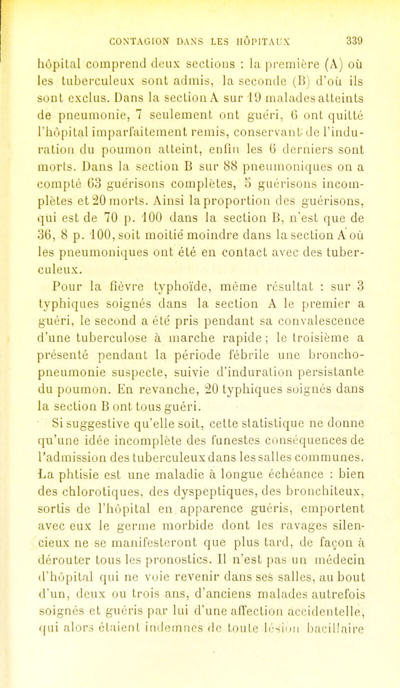 hôpital comprend deux sections : la première (A) où les tuberculeux sont admis, la seconde (B) d'où ils sont exclus. Dans la section A sur 19 malades atteints de pneumonie, 7 seulement ont guéri, G ont quitté l'hôpital imparfaitement remis, conservant^ de l'indu- ration du poumon atteint, enfin les 6 derniers sont morts. Dans la section B sur 88 pneumoniques on a compté 63 guérisons complètes, 5 guérisons incom- plètes et 20 morts. Ainsi la proportion des guérisons, qui est de 70 p. iOO dans la section B, n'est que de 36, 8 p. iOO,soit moitié moindre dans la section A où les pneumoniques ont été en contact avec des tuber- culeux. Pour la fièvre typhoïde, même résultat : sur 3 typhiques soignés dans la section A le premier a guéri, le second a été pris pendant sa convalescence d'une tuberculose à marche rapide ; le troisième a présenté pendant la période fébrile une broncho- pneumonie suspecte, suivie d'induration persistante du poumon. En revanclie, 20 typhiques soignés dans la section B ont tous guéri. Si suggestive qu'elle soit, cette statistique ne donne qu'une idée incomplète des funestes conséquences de l'admission des tuberculeux dans les salles communes. La phtisie est une maladie à longue échéance : bien des chlorotiques, des dyspeptiques, des bronchiteux, sortis de l'hôpital en apparence guéris, emportent avec eux le germe morbide dont les ravages silen- cieux ne se manifesteront que plus tard, de façon à dérouter tous les pronostics. Il n'est pas un médecin d'hôpital qui ne voie revenir dans ses salles, au bout d'un, deux ou trois ans, d'anciens malades autrefois soignés et guéris par lui d'une affection accidentelle, ([ui alors étaient indoiniios de toute b'siuii bacillaire