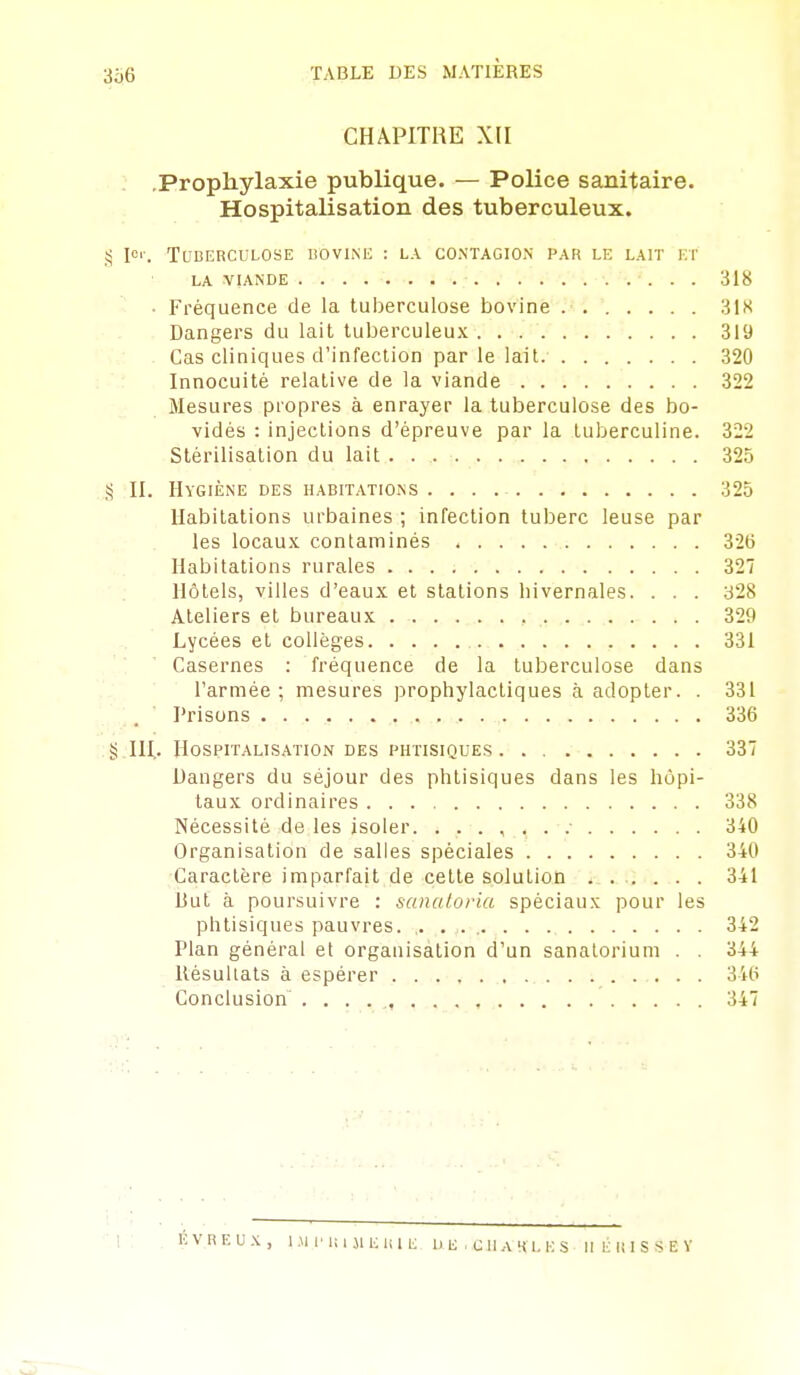 CHAPITRE XII Prophylaxie publique. — Police sanitaire. Hospitalisation des tuberculeux. !^ l'-. TUDERCULOSE liOVINIi : LA CONTAGION PAR LE LAIT ET LA VIANDE 318 • Fréquence de la tuberculose bovine 318 Dangers du lait tuberculeux 319 Cas cliniques d'infection par le lait. 320 Innocuité relative de la viande 322 Mesures propres à enrayer la tuberculose des bo- vidés : injections d'épreuve par la tuberculine. 322 Stérilisation du lait 325 S II. Hygiène des habitations 325 Habitations urbaines ; infection tuberc leuse par les locaux contaminés 32t) Habitations rurales 327 Hôtels, villes d'eaux et stations hivernales. . . . 328 Ateliers et bureaux . . . . .. . ,, .. ........ 329 Lycées et collèges 331 Casernes : fréquence de la tuberculose dans l'armée ; mesures prophylactiques à adopter. . 331 Prisons 336 .§.111.. Hospitalisation des phtisiques 337 Dangers du séjour des phtisiques dans les hôpi- taux ordinaires 338 Nécessité de les isoler. 340 Organisation de salles spéciales 340 Caractère imparfait de cette solution ...... 341 But à poursuivre : sanatoria spéciaux pour les phtisiques pauvres. ,. . . 342 Plan général et organisation d'un sanatorium . . 344 Résultats à espérer 34t> Conclusion 347 •i: KVnF.UX, I.MI'IUMEUIE Dli .CllAKLES M É U I S S E V