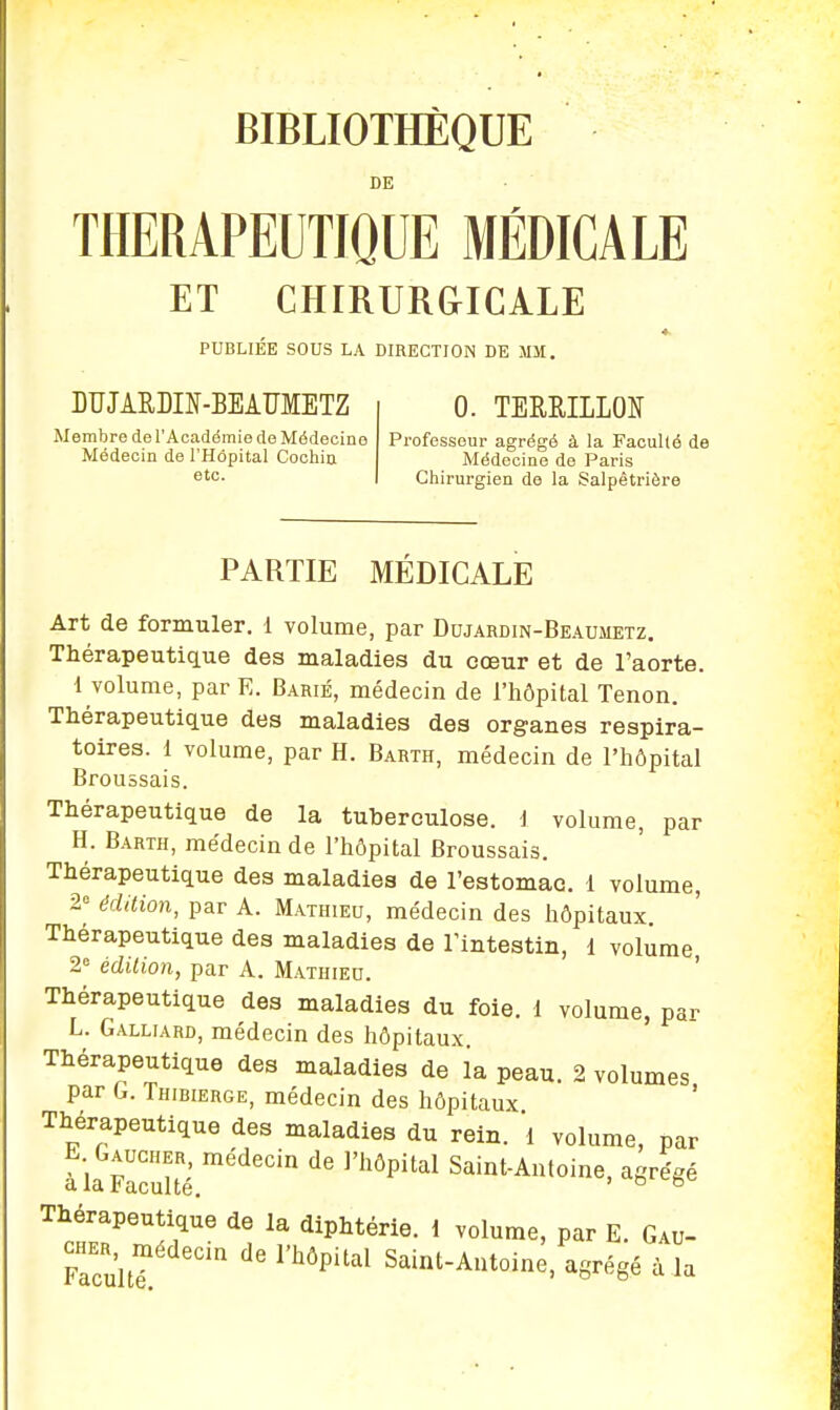 BIBLIOTHÈQUE DE THERAPEUTIQUE MÉDICAUE ET CHIRURGICALE PUBLIÉE SOUS LA DIRECTION DE JIM. DUJARDIN-BEAUMETZ Membre de l'Académie de Médecine Médecin de l'Hôpital Cochin etc. 0. TERBJLIM Professeur agrégé à la Faculté de Médecine de Paris Chirurgien de la Salpêtrière PARTIE MÉDICALE Art de formuler. 1 volume, par Dujardin-Beaumetz. Thérapeutique des maladies du cœur et de l'aorte. 1 volume, par E. Barié, médecin de l'hôpital Tenon. Thérapeutique des maladies des organes respira- toires. 1 volume, par H. Barth, médecin de l'hôpital Broussais. Thérapeutique de la tuberculose, i volume, par H. Barth, médecin de l'hôpital Broussais. Thérapeutique des maladies de l'estomac. 1 volume, 2° édition, par A. Mathieu, médecin des hôpitaux Thérapeutique des maladies de l'intestin, 1 volume 2e édition, par A. Mathieu. Thérapeutique des maladies du foie, 1 volume, par L. Galliard, médecin des hôpitaux. Thérapeutique des maladies de la peau. 2 volumes par G. Thibierge, médecin des hôpitaux Thérapeutique des maladies du rein. 1 volume, par E Gaucher, médecin de l'hôpital Saint-Antoine, agrégé a la 1<acuité. ° Thérapeutique de la diphtérie. 1 volume, par E. Gau- cher, médecin de l'hôpital Saint-Antoine, agrégé à la