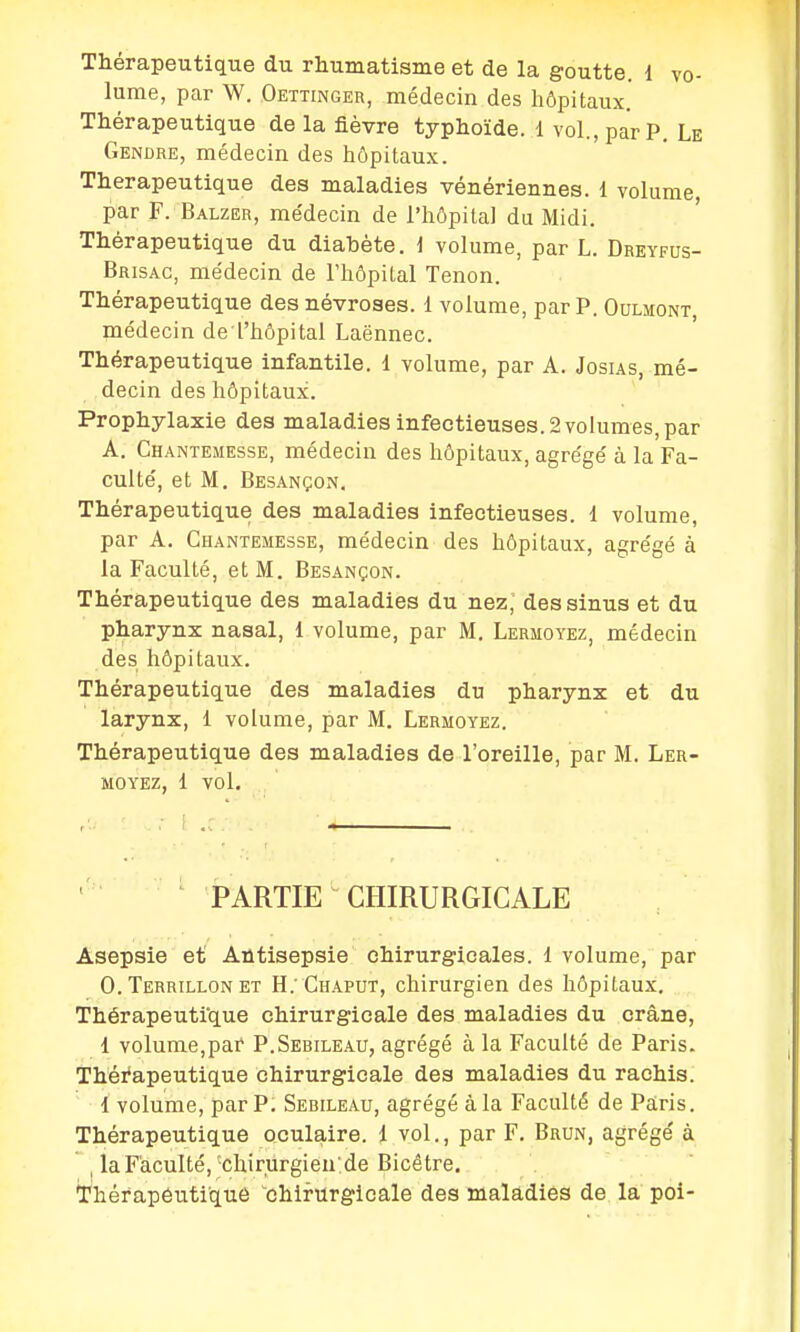 Thérapeutique du rhumatisme et de la goutte. 1 vo- lume, par W. Oettinger, médecin des hôpitaux. Thérapeutique de la fièvre typhoïde. 1 vol., par P. Le Gendre, médecin des hôpitaux. Thérapeutique des maladies vénériennes. 1 volume par F. Balzer, me'decin de l'hôpital du Midi. Thérapeutique du diabète. \ volume, par L. Dreyfus- Brisac, médecin de l'hôpital Tenon. Thérapeutique des névroses. 1 volume, par P. Oulmont, médecin de l'hôpital Laënnec. Thérapeutique infantile. 1 volume, par A. Josus, mé- decin des hôpitaux. Prophylaxie des maladies infectieuses. 2 volumes, par A. Chantemesse, médecin des hôpitaux, agrégé à la Fa- culté, et M. Besançon. Thérapeutique des maladies infectieuses. 1 volume, par A. Chantemesse, médecin des hôpitaux, agrégé à la Faculté, et M. Besançon. Thérapeutique des maladies du nez, des sinus et du pharynx nasal, 1 volume, par M. Lermoyez, médecin des hôpitaux. Thérapeutique des maladies du pharynx et du larynx, 1 volume, par M. Lermoyez. Thérapeutique des maladies de l'oreille, par M. Ler- moyez, 1 vol. PARTIE CHIRURGICALE Asepsie et Antisepsie chirurgicales. 1 volume, par 0. Terrillon et H.'Chaput, chirurgien des hôpitaux. Thérapeuti'que chirurgicale des maladies du crâne, 1 volume,par P.Serileau, agrégé à la Faculté de Paris. Thérapeutique chirurgicale des maladies du rachis. 1 volume, par P. Sebileau, agrégé à la Faculté de Paris. Thérapeutique oculaire, d vol., par F. Brun, agrégé à la Faculté,-chirurgien:de Bicêtre. Thér apéutique chirurgicale des maladies de la poi-