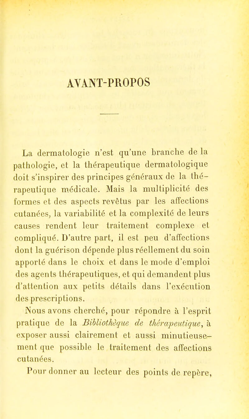 AVANT-PROPOS La dermatologie n'est qu'une branche de la pathologie, et la thérapeutique dermatologique doit s'inspirer des principes généraux de la thé- rapeutique médicale. Mais la multiplicité des formes et des aspects revêtus par les affections cutanées, la variabilité et la complexité de leurs causes rendent leur traitement complexe et compliqué. D'autre part, il est peu d'affections dont la guérison dépende plus réellement du soin apporté dans le choix et dans le mode d'emploi des agents thérapeutiques, et qui demandent plus d'attention aux petits détails dans l'exécution des prescriptions. Nous avons cherché, pour répondre à l'esprit pratique de la Bibliothèque de thérapeutique, à exposer aussi clairement et aussi minutieuse- ment que possible le traitement des affections cutanées. Pour donner au lecteur des points de repère,