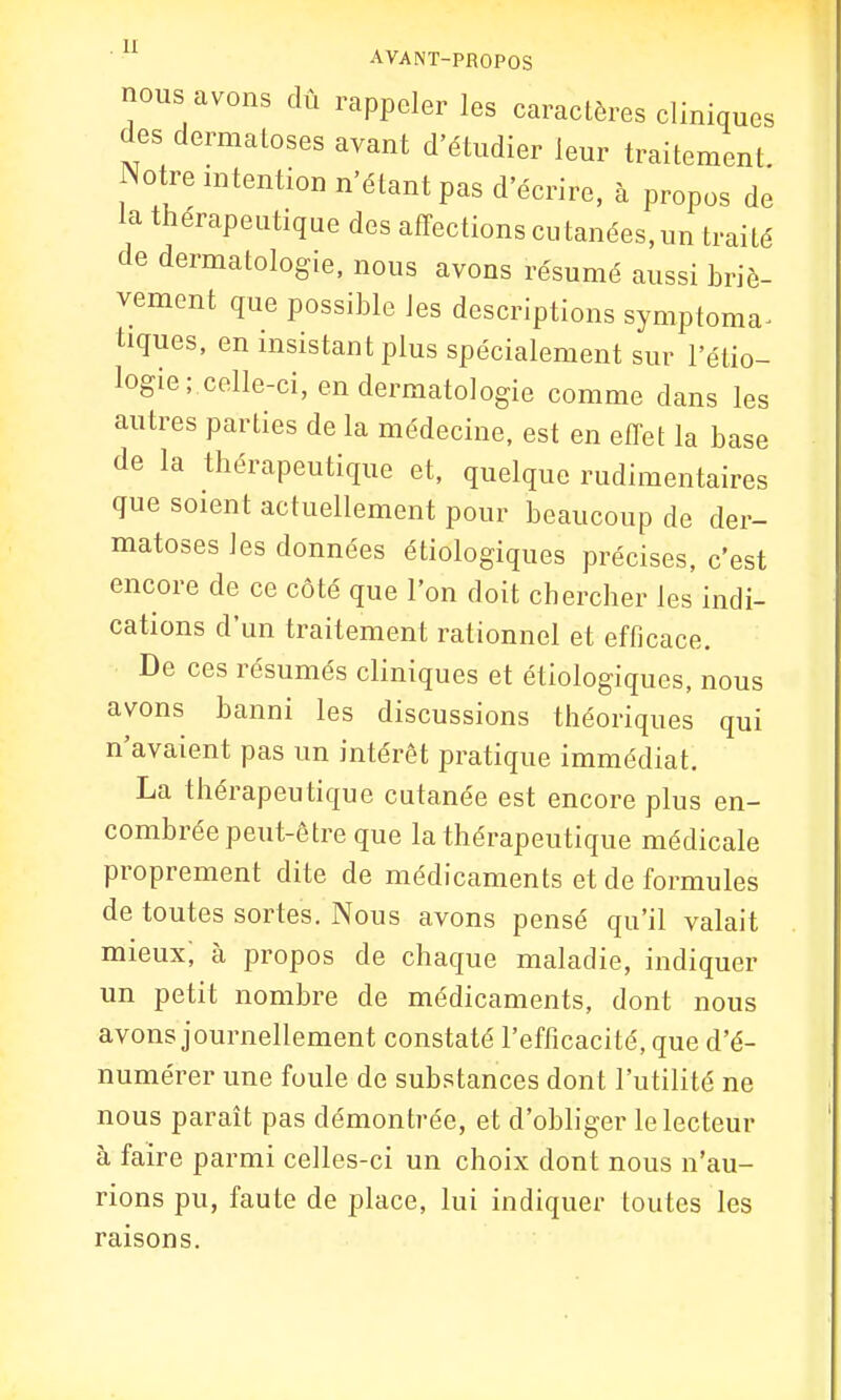nous avons dû rappeler les caractères cliniques des dermatoses avant d'étudier leur traitement Notre intention n'étant pas d'écrire, à propos de la thérapeutique des affections cutanées, un traité de dermatologie, nous avons résumé aussi briè- vement que possible les descriptions symptoma- tiques, en insistant plus spécialement sur l'étio- logie; celle-ci, en dermatologie comme dans les autres parties de la médecine, est en effet la base de la thérapeutique et, quelque rudimentaires que soient actuellement pour beaucoup de der- matoses les données écologiques précises, c'est encore de ce côté que l'on doit chercher les indi- cations d'un traitement rationnel et efficace. De ces résumés cliniques et écologiques, nous avons banni les discussions théoriques qui n'avaient pas un intérêt pratique immédiat. La thérapeutique cutanée est encore plus en- combrée peut-être que la thérapeutique médicale proprement dite de médicaments et de formules de toutes sortes. Nous avons pensé qu'il valait mieux', à propos de chaque maladie, indiquer un petit nombre de médicaments, dont nous avons journellement constaté l'efficacité, que d'é- numérer une foule de substances dont l'utilité ne nous paraît pas démontrée, et d'obliger le lecteur à faire parmi celles-ci un choix dont nous n'au- rions pu, faute de place, lui indiquer toutes les raisons.