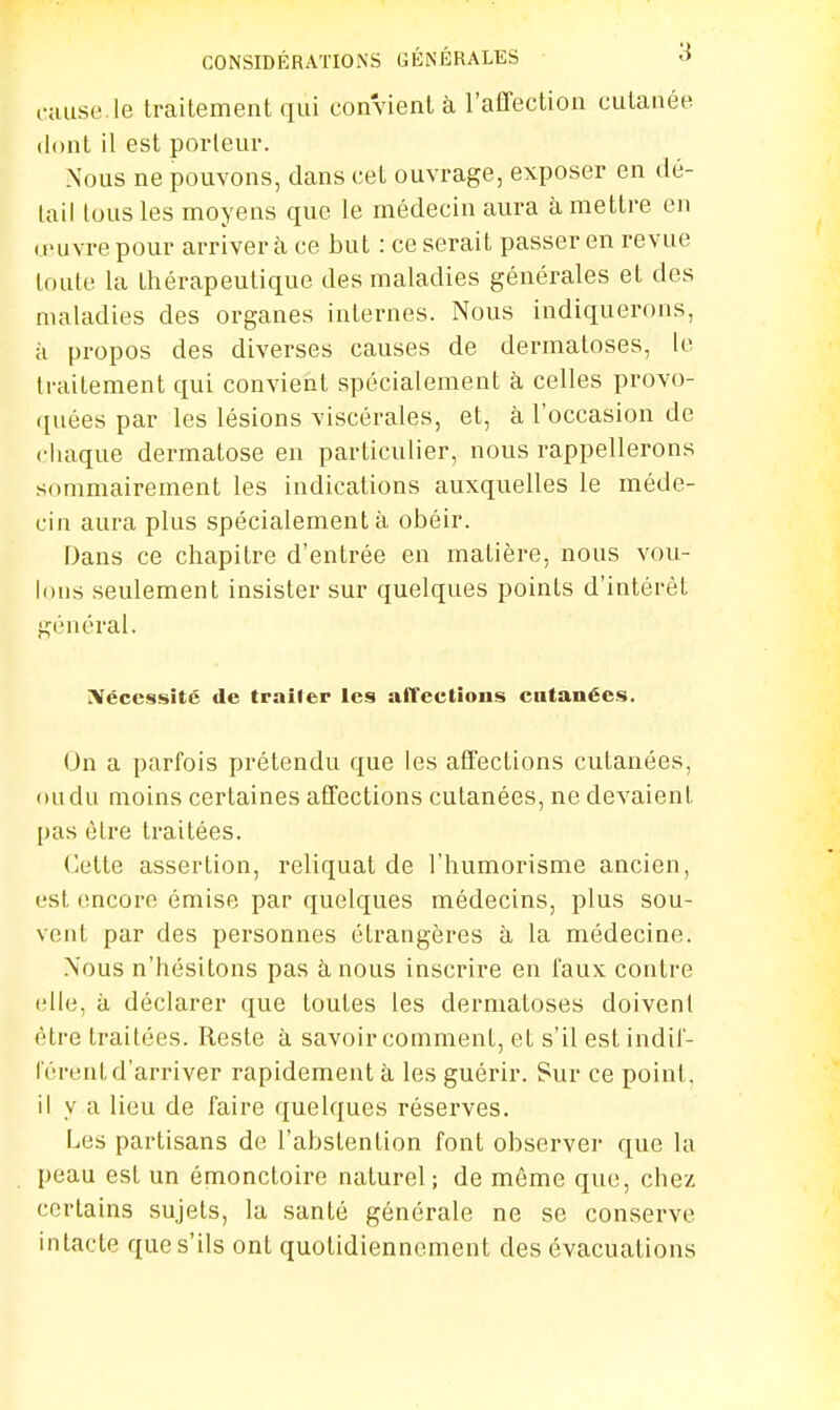 cause.le traitement qui convient à l'affection cutanée dont il est porteur. Nous ne pouvons, dans cet ouvrage, exposer en dé- tail tous les moyens que le médecin aura à mettre eu œuvre pour arriver à ce but : ce serait passer en revue toute la Lhérapeutique des maladies générales et des maladies des organes internes. Nous indiquerons, à propos des diverses causes de dermatoses, le traitement qui convient spécialement à celles provo- quées par les lésions viscérales, et, à l'occasion de chaque dermatose en particulier, nous rappellerons sommairement les indications auxquelles le méde- cin aura plus spécialement à obéir. Dans ce chapitre d'entrée en matière, nous vou- lons seulement insister sur quelques points d'intérêt général. Nécessité de traiter les affections cutanées. On a parfois prétendu que les affections cutanées, oudu moins certaines affections cutanées, ne devaient pas être traitées. Cette assertion, reliquat de l'humorisme ancien, est encore émise par quelques médecins, plus sou- vent par des personnes étrangères à la médecine. Nous n'hésitons pas à nous inscrire en faux contre elle, ii déclarer que toutes les dermatoses doivent être traitées. Reste à savoir comment, et s'il est indif- férent d'arriver rapidement à les guérir. Sur ce point, il y a lieu de faire quelques réserves. Les partisans de l'abstention font observer que la peau est un émonctoire naturel; de môme que, chez certains sujets, la santé générale ne se conserve intacte que s'ils ont quotidiennement des évacuations