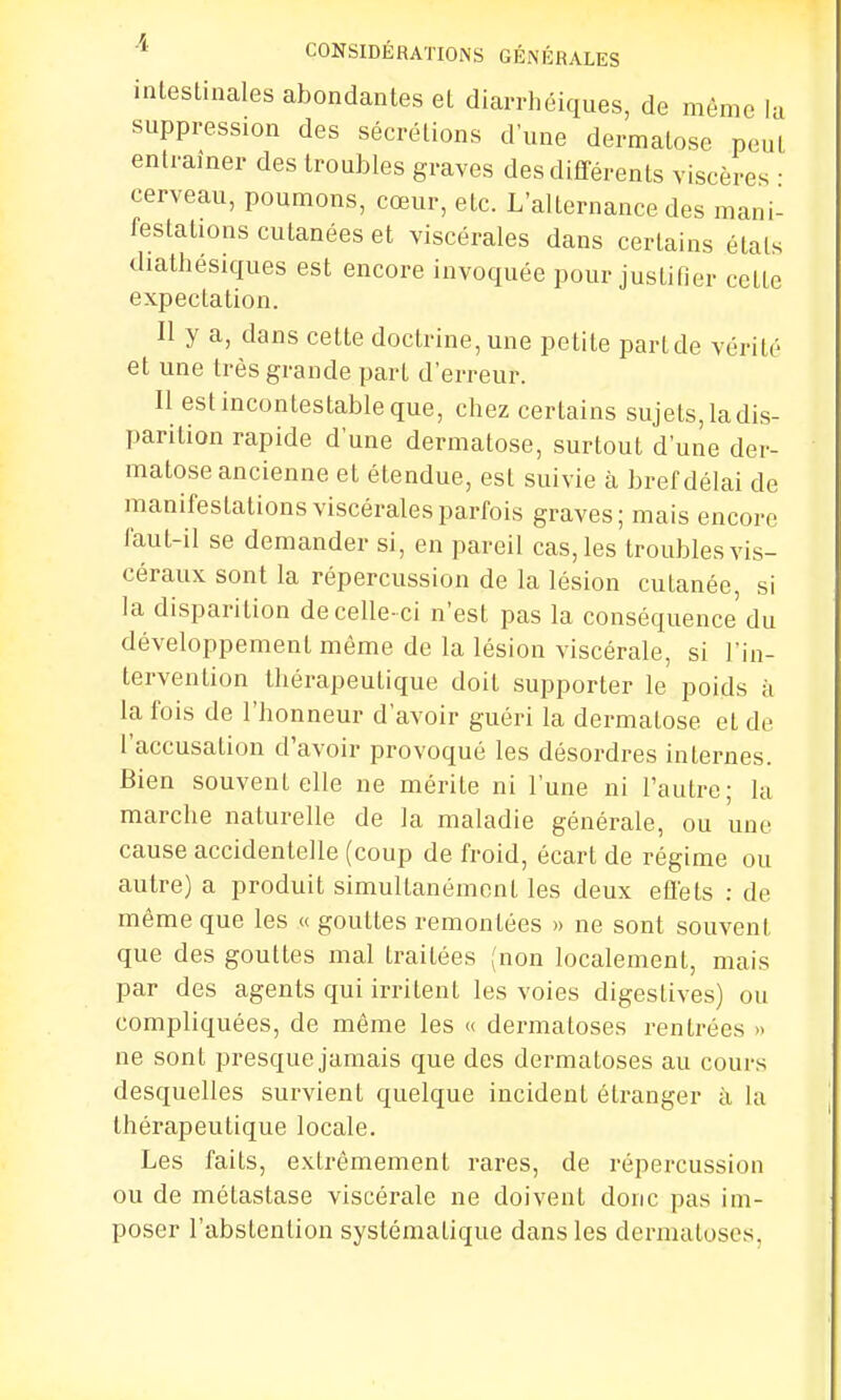 intestinales abondantes et diarrhéiques, de même la suppression des sécrétions dune dermatose peut entramer des troubles graves des différents viscères ■ cerveau, poumons, cœur, etc. L'alternance des mani- festations cutanées et viscérales dans certains étals diathésiques est encore invoquée pour justifier cetlc expectation. Il y a, dans cette doctrine, une petite part de vérité et une très grande part d'erreur. Il est incontestable que, chez certains sujets, la dis- parition rapide d'une dermatose, surtout d'une der- matose ancienne et étendue, est suivie à bref délai de manifestations viscérales parfois graves; mais encore faut-il se demander si, en pareil cas, les troubles vis- céraux sont la répercussion de la lésion cutanée, si la disparition de celle- ci n'est pas la conséquence du développement même de la lésion viscérale, si l'in- tervention thérapeutique doit supporter le poids à la fois de l'honneur d'avoir guéri la dermalose et de l'accusation d'avoir provoqué les désordres internes. Bien souvent elle ne mérite ni l'une ni l'autre; la marche naturelle de la maladie générale, ou une cause accidentelle (coup de froid, écart de régime ou autre) a produit simultanément les deux effets : de même que les « gouttes remontées » ne sont souvent que des gouttes mal traitées (non localement, mais par des agents qui irritent les voies digestives) ou compliquées, de même les « dermatoses rentrées » ne sont presque jamais que des dermatoses au cours desquelles survienl quelque incident étranger à la thérapeutique locale. Les faits, extrêmement rares, de répercussion ou de métastase viscérale ne doivent donc pas im- poser l'abstention systématique dans les dermatoses,