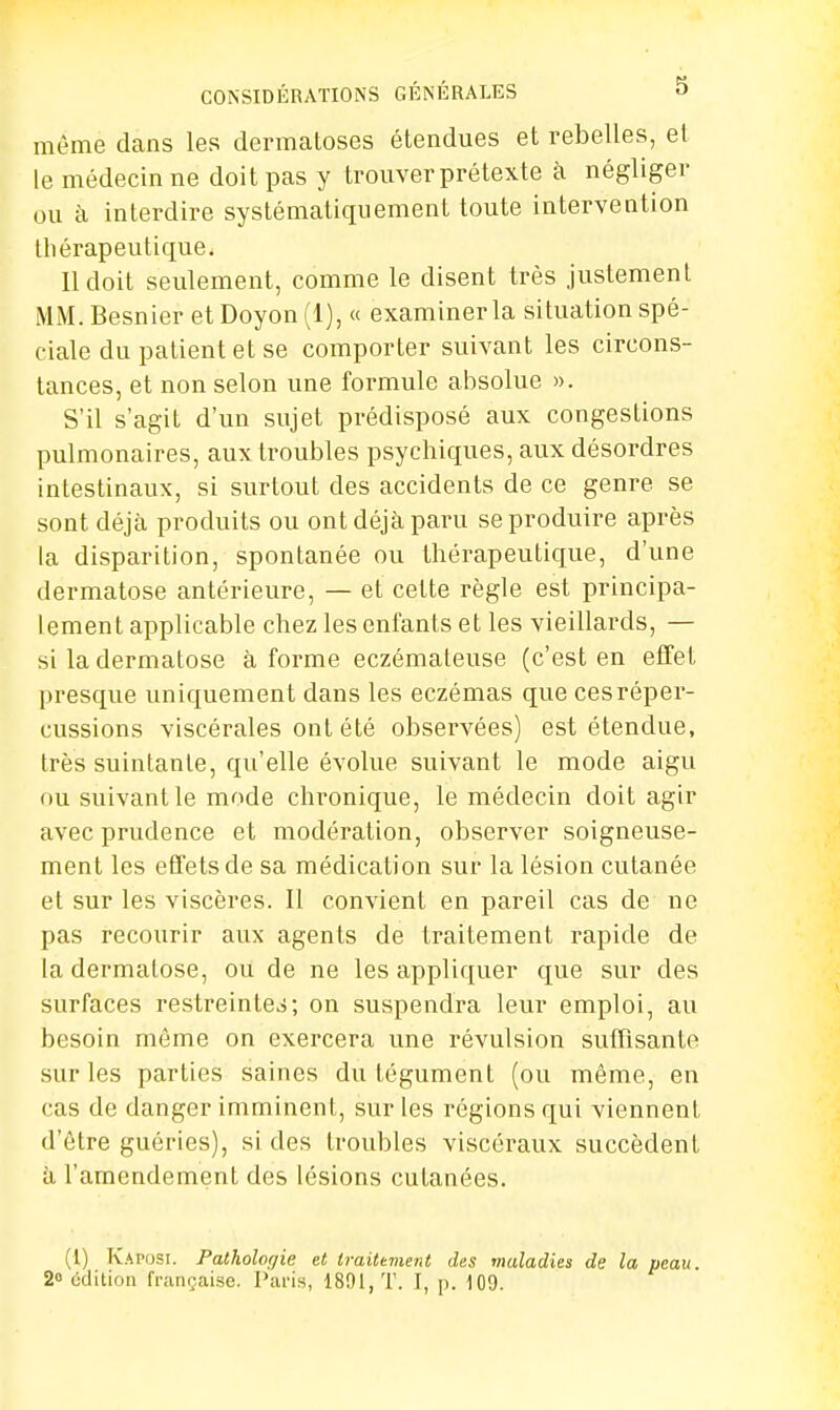 même dans les dermatoses étendues et rebelles, et le médecin ne doit pas y trouver prétexte à négliger ou à interdire systématiquement toute intervention tliérapeutique. Il doit seulement, comme le disent très justement MM. Besnier et Doyon (1), « examiner la situation spé- ciale du patient et se comporter suivant les circons- tances, et non selon une formule absolue ». S'il s'agit d'un sujet prédisposé aux congestions pulmonaires, aux troubles psychiques, aux désordres intestinaux, si surtout des accidents de ce genre se sont déjà produits ou ont déjà paru se produire après la disparition, spontanée ou thérapeutique, d'une dermatose antérieure, — et cette règle est principa- lement applicable chez les enfants et les vieillards, — si la dermatose à forme eczémateuse (c'est en effet presque uniquement dans les eczémas que ces réper- cussions viscérales ont été observées) est étendue, très suintante, qu'elle évolue suivant le mode aigu ou suivant le mode chronique, le médecin doit agir avec prudence et modération, observer soigneuse- ment les effets de sa médication sur la lésion cutanée et sur les viscères. Il convient en pareil cas de ne pas recourir aux agents de traitement rapide de la dermatose, ou de ne les appliquer que sur des surfaces restreintes; on suspendra leur emploi, au besoin même on exercera une révulsion suffisante sur les parties saines du tégument (ou même, en cas de danger imminent, sur les régions qui viennent d'être guéries), si des troubles viscéraux succèdent à l'amendement des lésions cutanées. (I) Kaposi. Patholor/ie et traitement des maladies de la peau. 2° édition française. Paris, 1891, T. I, p. 109.
